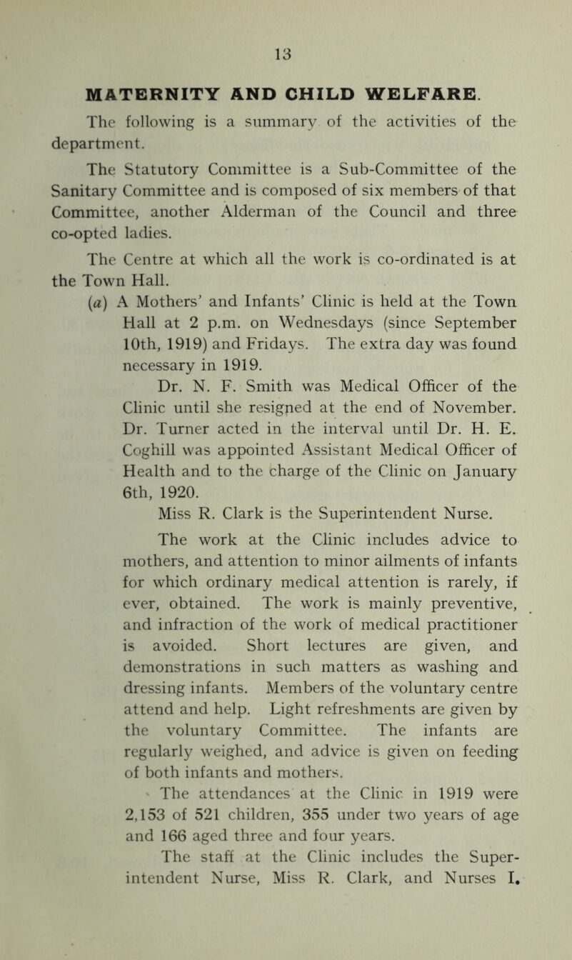 MATERNITY AND CHILD WELFARE The following is a summary of the activities of the department. The Statutory Committee is a Sub-Committee of the Sanitary Committee and is composed of six members of that Committee, another Alderman of the Council and three co-opted ladies. The Centre at which all the work is co-ordinated is at the Town Hall. (a) A Mothers’ and Infants’ Clinic is held at the Town Hall at 2 p.m. on Wednesdays (since September 10th, 1919) and Fridays. The extra day was found necessary in 1919. Dr. N. F. Smith was Medical Officer of the Clinic until she resigned at the end of November. Dr. Turner acted in the interval until Dr. H. E. Coghill was appointed Assistant Medical Officer of Health and to the charge of the Clinic on January 6th, 1920. Miss R. Clark is the Superintendent Nurse. The work at the Clinic includes advice to mothers, and attention to minor ailments of infants for which ordinary medical attention is rarely, if ever, obtained. The work is mainly preventive, and infraction of the work of medical practitioner is avoided. Short lectures are given, and demonstrations in such matters as washing and dressing infants. Members of the voluntary centre attend and help. Light refreshments are given by the voluntary Committee. The infants are regularly weighed, and advice is given on feeding of both infants and mothers. The attendances at the Clinic in 1919 were 2,153 of 521 children, 355 under two years of age and 166 aged three and four years. The staff at the Clinic includes the Super- intendent Nurse, Miss R. Clark, and Nurses I.