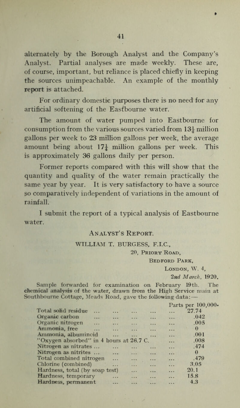 » alternately by the Borough Analyst and the Company’s Analyst. Partial analyses are made weekly. These are, of course, important, but reliance is placed chiefly in keeping the sources unimpeachable. An example of the monthly report is attached. For ordinary domestic purposes there is no need for any artificial softening of the Eastbourne water. The amount of water pumped into Eastbourne for consumption from the various sources varied from 13 J million gallons per week to 23 million gallons per week, the average amount being about 17J million gallons per week. This is approximately 36 gallons daily per person. Former reports compared with this will show that the quantity and quality of the water remain practically the same year by year. It is very satisfactory to have a source so comparatively independent of variations in the amount of rainfall. I submit the report of a typical analysis of Eastbourne water. Analyst’s Report. WILLIAM T. BURGESS, F.I.C., 20, Priory Road, Bedford Park, London, W. 4, 2nd March, 1920. Sample forwarded for examination on February 19th. The chemical analysis of the water, drawn from the High Service main at Southbourne Cottage, Meads Road, gave the following data: — Parts per 100, Total solid residue ... 27.74 Organic carbon .042 Organic nitrogen .005 Ammonia, free 0 Ammonia, albuminoid .001 “Oxygen absorbed” in 4 hours at 26.7 C. .008 Nitrogen as nitrates ... .474 Nitrogen as nitrites ... 0 Total combined nitrogen .479 Chlorine (combined) 3.05 Hardness, total (by soap test) 20.1 Hardness, temporary 15.8 Hardness, permanent 4.3