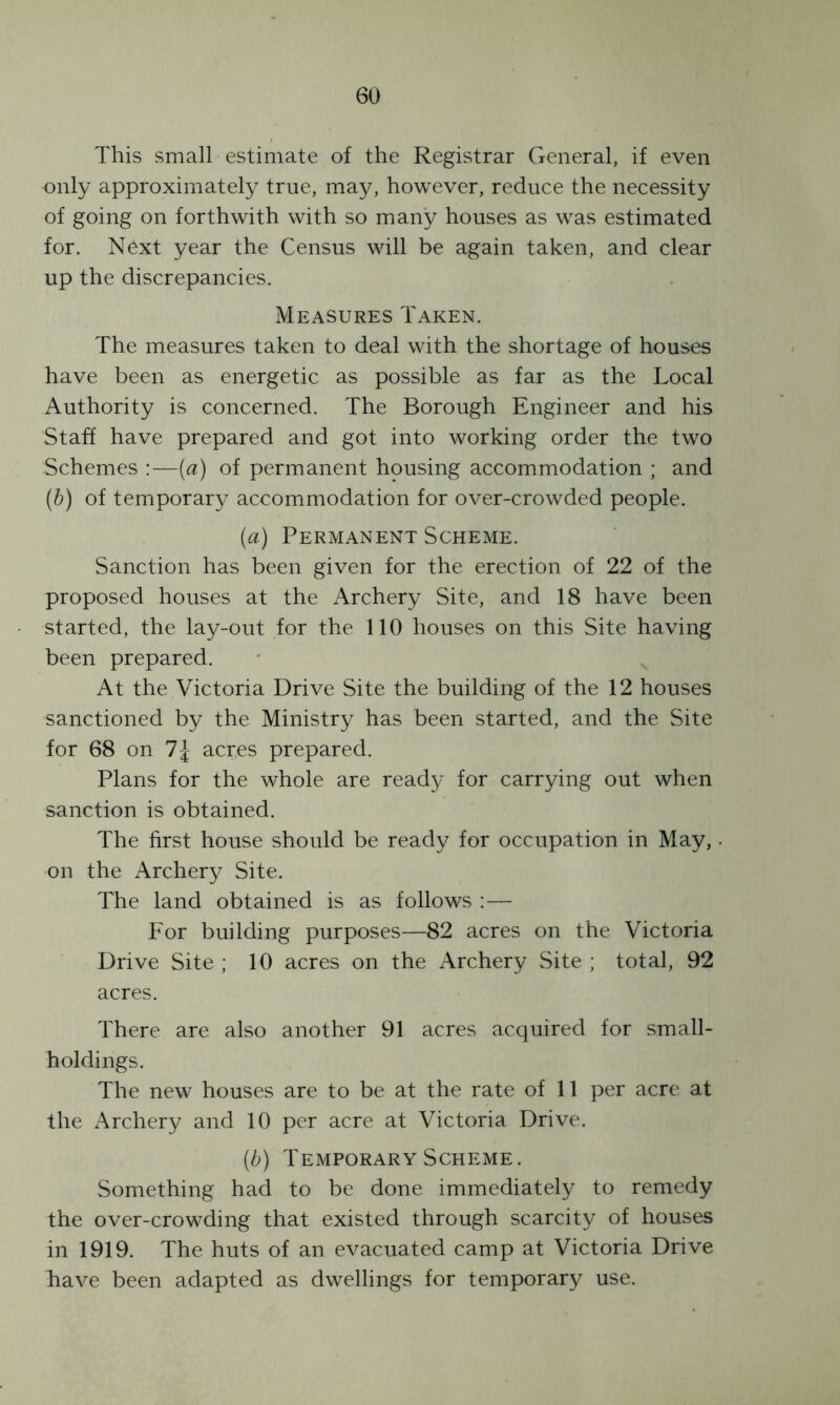 This small estimate of the Registrar General, if even only approximately true, may, however, reduce the necessity of going on forthwith with so many houses as was estimated for. Next year the Census will be again taken, and clear up the discrepancies. Measures Taken. The measures taken to deal with the shortage of houses have been as energetic as possible as far as the Local Authority is concerned. The Borough Engineer and his Staff have prepared and got into working order the two Schemes —(a) of permanent housing accommodation ; and (b) of temporary accommodation for over-crowded people. (a) Permanent Scheme. Sanction has been given for the erection of 22 of the proposed houses at the Archery Site, and 18 have been started, the lay-out for the 110 houses on this Site having been prepared. At the Victoria Drive Site the building of the 12 houses sanctioned by the Ministry has been started, and the Site for 68 on acres prepared. Plans for the whole are ready for carrying out when sanction is obtained. The first house should be ready for occupation in May,. on the Archery Site. The land obtained is as follows :— For building purposes—82 acres on the Victoria Drive Site ; 10 acres on the Archery Site ; total, 92 acres. There are also another 91 acres acquired for small- holdings. The new houses are to be at the rate of 11 per acre at the Archery and 10 per acre at Victoria Drive. (b) Temporary Scheme. Something had to be done immediately to remedy the over-crowding that existed through scarcity of houses in 1919. The huts of an evacuated camp at Victoria Drive have been adapted as dwellings for temporary use.