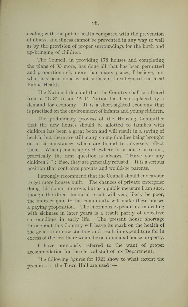 Vll. dealing with the public health compared with the prevention of illness, and illness cannot be prevented in any way so well as by the provision of proper surroundings for the birth and up-bringing of children. The Council, in providing 178 houses and completing the plans of 33 more, has done all that has been permitted and proportionately more than many places, I believe, but what has been done is not sufficient to safeguard the local Public Health. The National demand that the Country shall be altered from a '‘C 3” to an “A 1” Nation has been replaced by a demand for economy. It is a short-sighted economy that is practised on the environment of infants and young children. The preliminary proviso of the Housing Committee that the new houses should be allotted to families with children has been a great boon and will result in a saving of health, but there, are still many young families being brought on in circumstances which are bound to adversely affect them. When persons apply elsewhere for a house or rooms, practically the hrst question is always, '' Have you any children ? ” ; if so, they are generally refused. It is a serious position that confronts parents and would-be parents. I strongly recommend that the Council should endeavour to get more houses built. The chances of private enterprise doing this do not improve, but as a public measure I am sure, though the direct financial result will very likely be poor, the indirect gain to the community will make these houses a paying proposition. The enormous expenditure in dealing with sickness in later years is a result partly of defective surroundings in early life. The present house shortage throughout this Country will leave its mark on the health of the generation now starting and result in expenditure far in excess of the loss there would be on municipal house property. I have previously referred to the want of proper accommodation for the clerical staff of my Department. The following hgures for 1921 show to what extent the premises at the Town Hall are used ; —