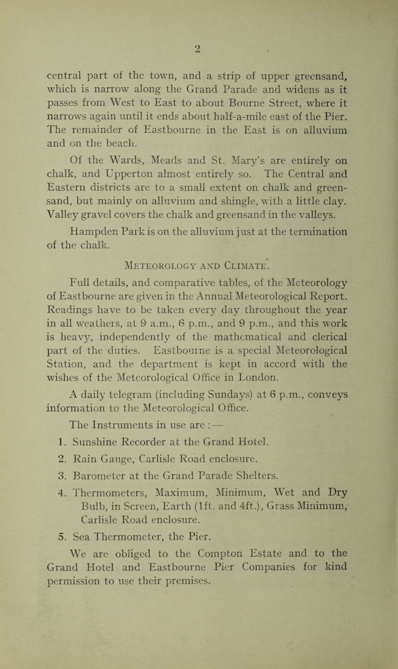 9 central part of the town, and a strip of upper greensand, which is narrow along the Grand Parade and widens as it passes from West to East to about Bourne Street, where it narrows again until it ends about half-a-mile east of the Pier. The remainder of Eastbourne in the East is on alluvium and on the beach. Of the Wards, Meads and St. Mary's are entirely on chalk, and Upperton almost entirely so. The Central and Eastern districts are to a small extent on chalk and green- sand, but mainly on alluvium and shingle, with a little clay. Valley gravel covers the chalk and greensand in the valleys. Hampden Park is on the alluvium just at the termination of the chalk. Meteorology and Climate. Full details, and comparative tables, of the Meteorology of Eastbourne are given in the x^nnual Meteorological Report. Readings have to be taken every day throughout the year in all weathers, at 9 a.m., 6 p.m., and 9 p.m., and this work is heavy, independently of the mathematical and clerical part of the duties. Eastbourne is a special Meteorological Station, and the department is kept in accord with the wishes of the Meteorological Office in London. A daily telegram (including Sundays) at 6 p.m., conveys information to the Meteorological Office. The Instruments in use are : — 1. Sunshine Recorder at the Grand Hotel. 2. Rain Gauge, Carlisle Road enclosure. 3. Barometer at the Grand Parade Shelters. 4. Thermometers, Maximum, Minimum, Wet and Dry Bulb, in Screen, Earth (1ft. and 4ft.), Grass Minimum., Carlisle Road enclosure. 5. Sea Thermometer, the Pier. We are obliged to the Compton Estate and to the Grand Hotel and Eastbourne Pier Companies for kind permission to use their premises.