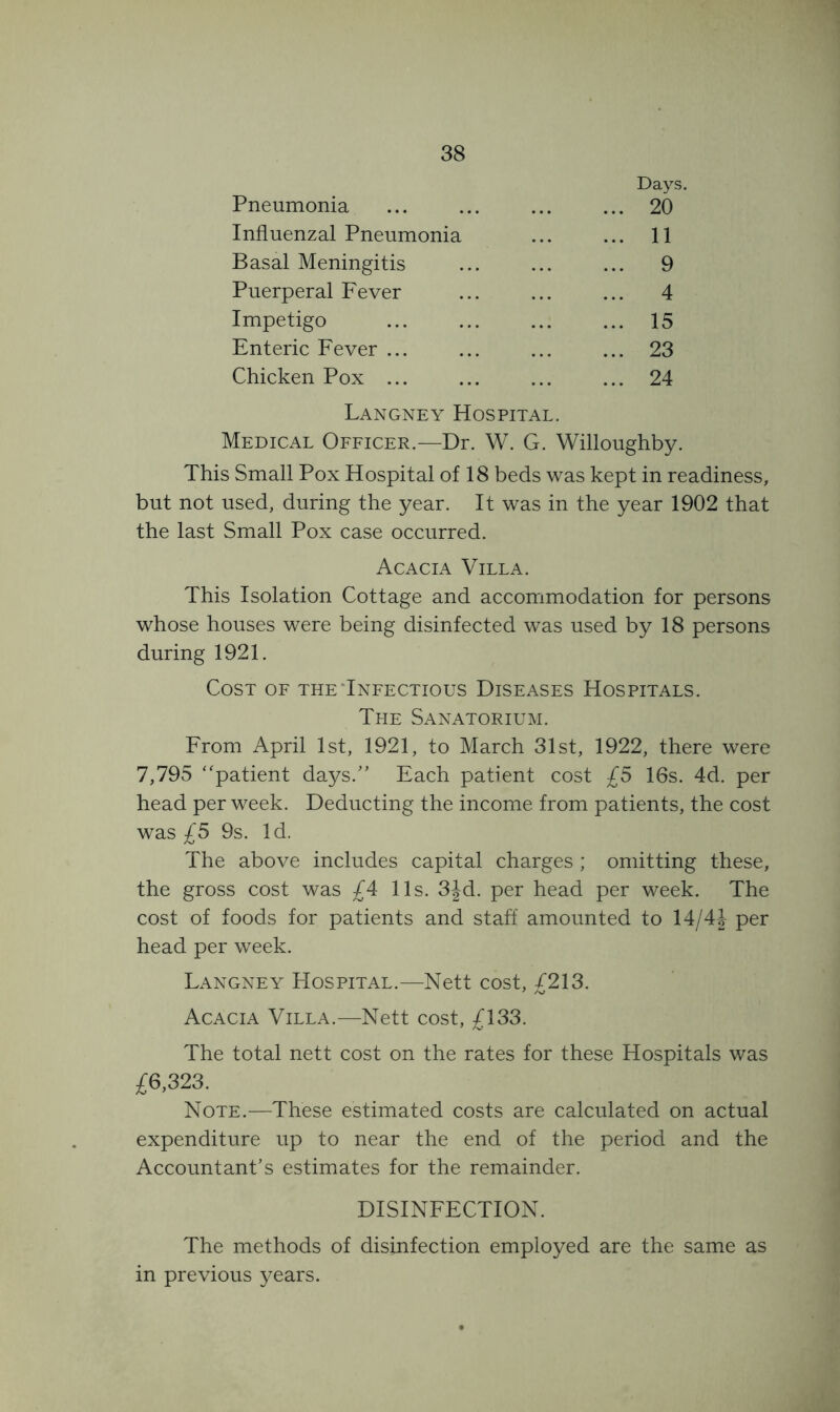 Pneumonia Days. 20 Influenzal Pneumonia 11 Basal Meningitis 9 Puerperal Eever 4 Impetigo 15 Enteric Eever ... 23 Chicken Pox ... 24 Langney Hospital. Medical Oeficer.—Dr. W. G. Willoughby. This Small Pox Hospital of 18 beds was kept in readiness, but not used, during the year. It was in the year 1902 that the last Small Pox case occurred. Acacia Villa. This Isolation Cottage and accommodation for persons whose houses were being disinfected was used by 18 persons during 1921. Cost of the‘Infectious Diseases Hospitals. The Sanatorium. From April 1st, 1921, to March 31st, 1922, there were 7,795 “patient days.” Each patient cost £5 16s. 4d. per head per week. Deducting the income from patients, the cost was £5 9s. Id. The above includes capital charges ; omitting these, the gross cost was £4 11s. 3Jd. per head per week. The cost of foods for patients and staff amounted to 14/4J per head per week. Langney Hospital.—Nett cost, £213. Acacia Villa.^—Nett cost, £133. The total nett cost on the rates for these Hospitals was £6,323. Note.—These estimated costs are calculated on actual expenditure up to near the end of the period and the Accountant’s estimates for the remainder. DISINFECTION. The methods of disinfection employed are the same as in previous years.