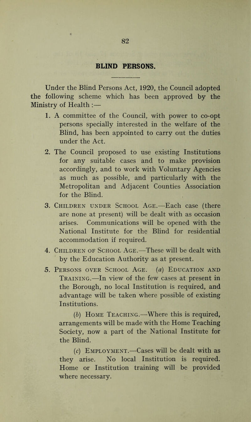 BLIND PERSONS. Under the Blind Persons Act, 1920, the Council adopted the following scheme which has been approved by the Ministry of Health :— 1. A committee of the Council, with power to co-opt persons specially interested in the welfare of the Blind, has been appointed to carry out the duties under the Act. 2. The Council proposed to use existing Institutions for any suitable cases and to make provision accordingly, and to work with Voluntary Agencies as much as possible, and particularly with the Metropolitan and Adjacent Counties Association for the Blind. 3. Children under School Age.—Each case (there are none at present) will be dealt with as occasion arises. Communications will be opened with the National Institute for the Blind for residential accommodation if required. 4. Children of School Age.—These will be dealt with by the Education Authority as at present. .5. Persons over School Age. (a) Education and Training.—In view of the few cases at present in the Borough, no local Institution is required, and advantage will be taken where possible of existing Institutions. (h) Home Teaching.—Where this is required, arrangements will be made with the Home Teaching Society, now a part of the National Institute for the Blind. (c) Employment.—Cases will be dealt with as they arise. No local Institution is required. Home or Institution training will be provided where necessary.