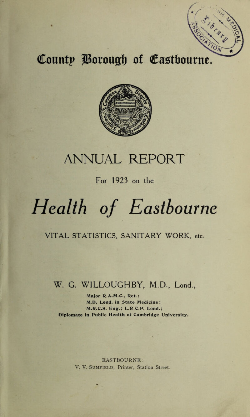 ANNUAL REPORT For 1923 on the Health of Eastbourne VITAL STATISTICS, SANITARY WORK, etc. W. G. WILLOUGHBY, M.D., Lond., Major R.A.M.C., Ret.: M,D. Lond. in State Medicine; M.R.C.S. Engr.; L.R.C.P. Lond.; Oiplomate in Public Health of Cambridgre University. EASTBOURNE : V, V. SuMFiELD, Printer, Station Street.