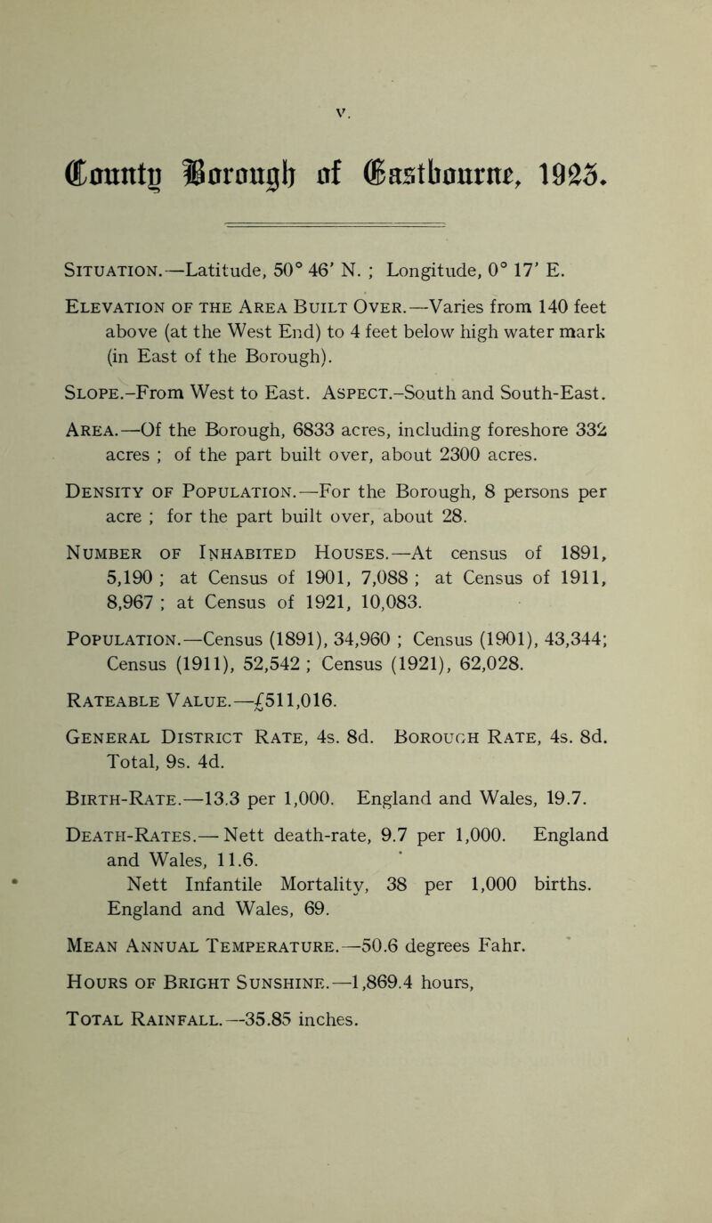 County ISorouglj of Castbourn^, 1925. Situation.—Latitude, 50° 46' N. ; Longitude, 0° 17' E. Elevation of the Area Built Over.—Varies from 140 feet above (at the West End) to 4 feet below high water mark (in East of the Borough). Slope.-From West to East. AsPECT.-South and South-East. Area.—Of the Borough, 6833 acres, including foreshore 332 acres ; of the part built over, about 2300 acres. Density of Population.—For the Borough, 8 persons per acre ; for the part built over, about 28. Number of Inhabited Houses.—At census of 1891, 5,190; at Census of 1901, 7,088; at Census of 1911, 8,967 ; at Census of 1921, 10,083. Population.—Census (1891), 34,960 ; Census (1901), 43,344; Census (1911), 52,542; Census (1921), 62,028. Rateable Value.—£511,016. General District Rate, 4s. 8d. Borough Rate, 4s. 8d. Total, 9s. 4d. Birth-Rate.—13.3 per 1,000. England and Wales, 19.7. Death-Rates.— Nett death-rate, 9.7 per 1,000. England and Wales, 11.6. Nett Infantile Mortality, 38 per 1,000 births. England and Wales, 69. Mean Annual Temperature.—50.6 degrees Fahr. Hours of Bright Sunshine.—1,869.4 hours. Total Rainfall.—35.85 inches.