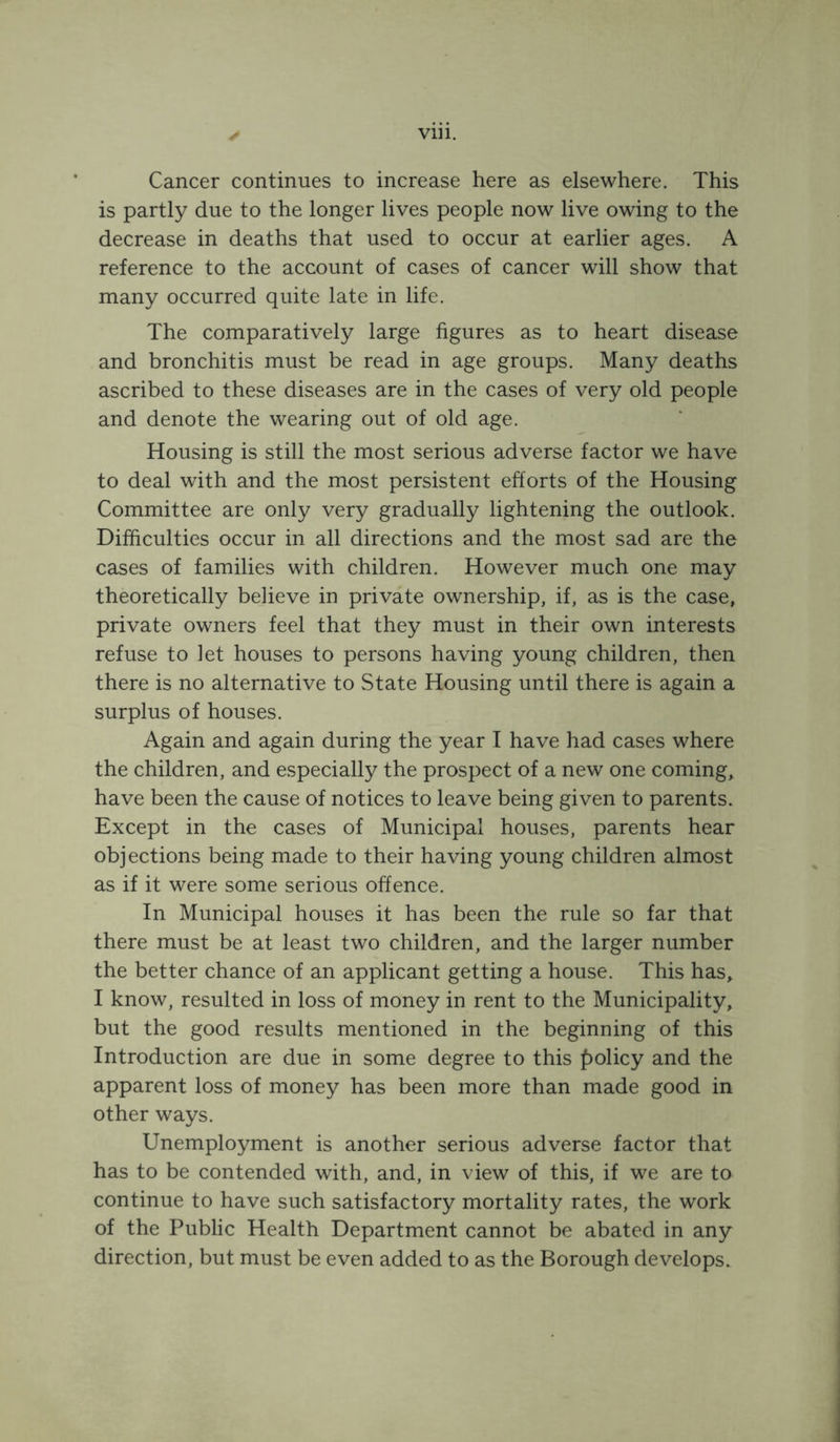 Cancer continues to increase here as elsewhere. This is partly due to the longer lives people now live owing to the decrease in deaths that used to occur at earlier ages. A reference to the account of cases of cancer will show that many occurred quite late in life. The comparatively large figures as to heart disease and bronchitis must be read in age groups. Many deaths ascribed to these diseases are in the cases of very old people and denote the wearing out of old age. Housing is still the most serious adverse factor we have to deal with and the most persistent efforts of the Housing Committee are only very gradually lightening the outlook. Difficulties occur in all directions and the most sad are the cases of families with children. However much one may theoretically believe in private ownership, if, as is the case, private owners feel that they must in their own interests refuse to let houses to persons having young children, then there is no alternative to State Housing until there is again a surplus of houses. Again and again during the year I have had cases where the children, and especially the prospect of a new one comings have been the cause of notices to leave being given to parents. Except in the cases of Municipal houses, parents hear objections being made to their having young children almost as if it were some serious offence. In Municipal houses it has been the rule so far that there must be at least two children, and the larger number the better chance of an applicant getting a house. This has^ I know, resulted in loss of money in rent to the Municipality, but the good results mentioned in the beginning of this Introduction are due in some degree to this f)olicy and the apparent loss of money has been more than made good in other ways. Unemployment is another serious adverse factor that has to be contended with, and, in view of this, if we are to continue to have such satisfactory mortality rates, the work of the Public Health Department cannot be abated in any direction, but must be even added to as the Borough develops.