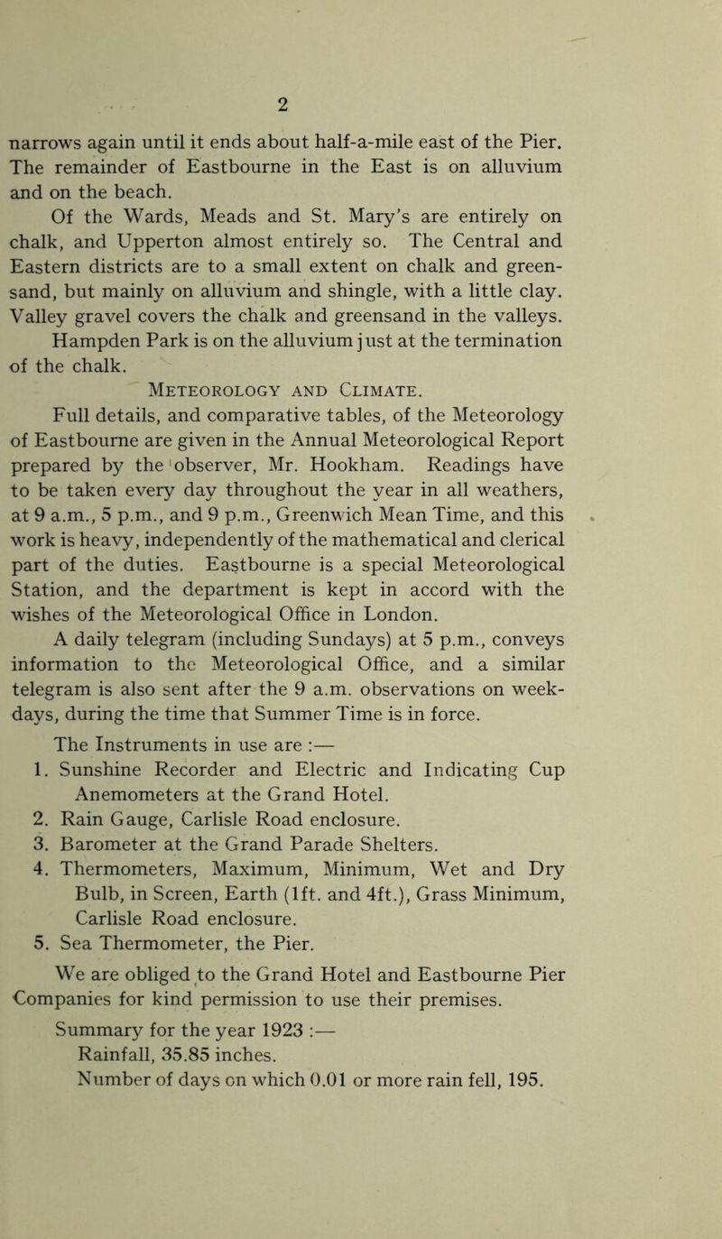 narrows again until it ends about half-a-mile east of the Pier. The remainder of Eastbourne in the East is on alluvium and on the beach. Of the Wards, Meads and St. Mary’s are entirely on chalk, and Upperton almost entirely so. The Central and Eastern districts are to a small extent on chalk and green- sand, but mainly on alluvium and shingle, with a little clay. Valley gravel covers the chalk and greensand in the valleys. Hampden Park is on the alluvium just at the termination of the chalk. Meteorology and Climate. Full details, and comparative tables, of the Meteorology of Eastbourne are given in the Annual Meteorological Report prepared b}^ the'observer, Mr. Hookham. Readings have to be taken every day throughout the year in all weathers, at 9 a.m., 5 p.m., and 9 p.m., Greenwich Mean Time, and this work is heavy, independently of the mathematical and clerical part of the duties. Eastbourne is a special Meteorological Station, and the department is kept in accord with the wishes of the Meteorological Office in London. A daily telegram (including Sundays) at 5 p.m., conveys information to the Meteorological Office, and a similar telegram is also sent after the 9 a.m. observations on week- days, during the time that Summer Time is in force. The Instruments in use are :— 1. Sunshine Recorder and Electric and Indicating Cup Anemometers at the Grand Hotel. 2. Rain Gauge, Carlisle Road enclosure. 3. Barometer at the Grand Parade Shelters. 4. Thermometers, Maximum, Minimum, Wet and Dry Bulb, in Screen, Earth (1ft. and 4ft.), Grass Minimum, Carlisle Road enclosure. 5. Sea Thermometer, the Pier. We are obliged to the Grand Hotel and Eastbourne Pier Companies for kind permission to use their premises. Summary for the year 1923 :— Rainfall, 35.85 inches. Number of days on which 0.01 or more rain fell, 195.