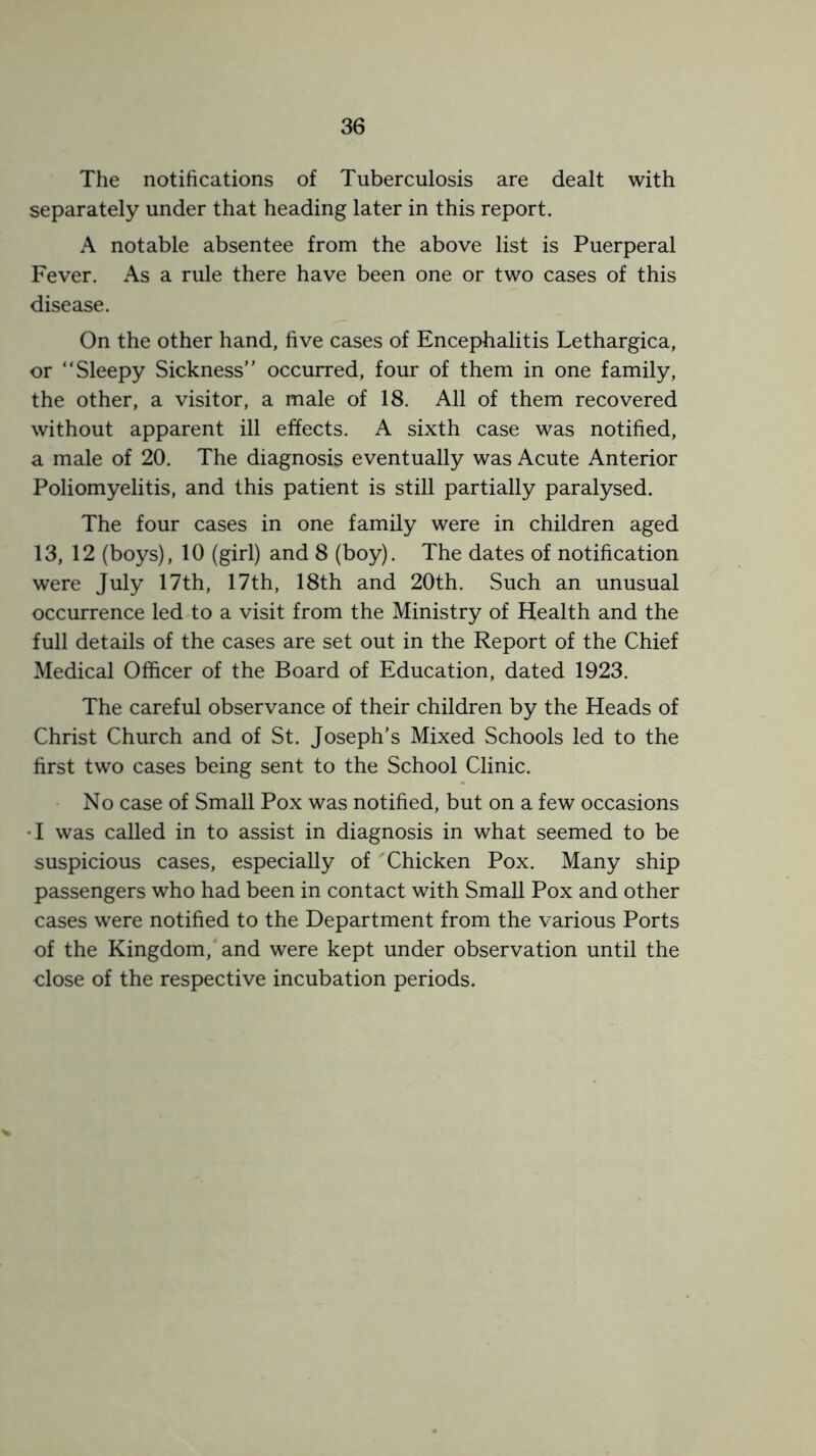 The notifications of Tuberculosis are dealt with separately under that heading later in this report. A notable absentee from the above list is Puerperal Fever. As a rule there have been one or two cases of this disease. On the other hand, five cases of Encephalitis Lethargica, or “Sleepy Sickness” occurred, four of them in one family, the other, a visitor, a male of 18. All of them recovered without apparent ill effects. A sixth case was notified, a male of 20. The diagnosis eventually was Acute Anterior Poliomyelitis, and this patient is still partially paralysed. The four cases in one family were in children aged 13, 12 (boys), 10 (girl) and 8 (boy). The dates of notification were July 17th, 17th, 18th and 20th. Such an unusual occurrence led to a visit from the Ministry of Health and the full details of the cases are set out in the Report of the Chief Medical Officer of the Board of Education, dated 1923. The careful observance of their children by the Heads of Christ Church and of St. Joseph’s Mixed Schools led to the first two cases being sent to the School Clinic. No case of Small Pox was notified, but on a few occasions •I was called in to assist in diagnosis in what seemed to be suspicious cases, especially of Chicken Pox. Many ship passengers who had been in contact with Small Pox and other cases were notified to the Department from the various Ports of the Kingdom, and were kept under observation until the close of the respective incubation periods.