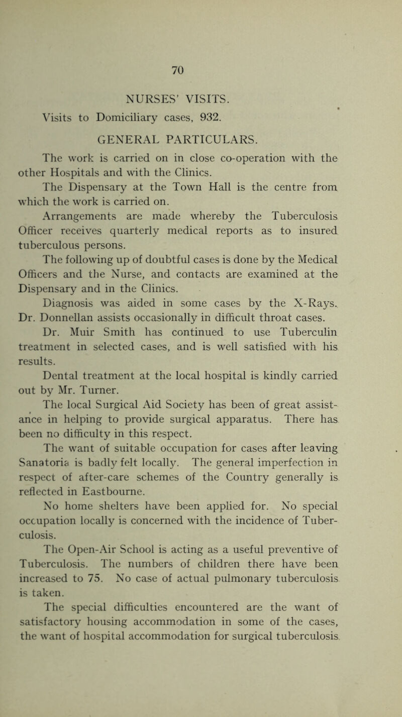 NURSES’ VISITS. \'isits to Domiciliary cases, 932. GENERAL PARTICULARS. The work is carried on in close co-operation with the other Hospitals and with the Clinics. The Dispensary at the Town Hall is the centre from which the work is carried on. Arrangements are made whereby the Tuberculosis Officer receives quarterly medical reports as to insured tuberculous persons. The following up of doubtful cases is done by the Medical Officers and the Nurse, and contacts are examined at the Dispensary and in the Clinics. Diagnosis was aided in some cases by the X-Rays. Dr. Donnellan assists occasionally in difficult throat cases. Dr. Muir Smith has continued to use Tuberculin treatment in selected cases, and is well satisfied with his results. Dental treatment at the local hospital is kindly carried out by Mr. Turner. The local Surgical Aid Society has been of great assist- ance in helping to provide surgical apparatus. There has been no difficulty in this respect. The want of suitable occupation for cases after leaving Sanatoria is badly felt locally. The general imperfection in respect of after-care schemes of the Country generally is reflected in Eastbourne. No home shelters have been applied for. No special occupation locally is concerned with the incidence of Tuber- culosis. The Open-Air School is acting as a useful preventive of Tuberculosis. The numbers of children there have been increased to 75. No case of actual pulmonary tuberculosis is taken. The special difficulties encountered are the want of satisfactory housing accommodation in some of the cases, the want of hospital accommodation for surgical tuberculosis