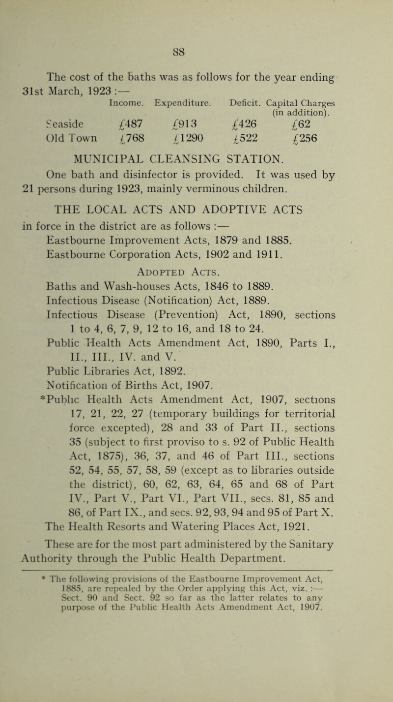 The cost of the baths was as follows for the year ending 31st March, 1923 Income. Expenditure. Deficit. Capital Charges (in addition). Seaside £487 £913 £426 £62 Old Town £768 £1290 £522 £256 MUNICIPAL CLEANSING STATION. One bath and disinfector is provided. It was used by 21 persons during 1923, mainly verminous children. THE LOCAL ACTS AND ADOPTIVE ACTS in force in the district are as follows : — Eastbourne Improvement Acts, 1879 and 1885. Eastbourne Corporation Acts, 1902 and 1911. Adopted Acts. Baths and Wash-houses Acts, 1846 to 1889. Infectious Disease (Notification) Act, 1889. Infectious Disease (Prevention) Act, 1890, sections 1 to 4, 6, 7, 9, 12 to 16, and 18 to 24. Public Health Acts Amendment Act, 1890, Parts L, IL, III., IV. and V. Public Libraries Act, 1892. Notification of Births Act, 1907. * Public Health Acts Amendment Act, 1907, sections 17, 21, 22, 27 (temporary buildings for territorial force excepted), 28 and 33 of Part II., sections 35 (subject to first proviso to s. 92 of Public Health Act, 1875), 36, 37, and 46 of Part III., sections 52, 54, 55, 57, 58, 59 (except as to libraries outside the district), 60, 62, 63, 64, 65 and 68 of Part IV., Part V,, Part VL, Part VIL, secs. 81, 85 and 86, of Part IX., and secs. 92, 93, 94 and 95 of Part X. The Health Resorts and Watering Places Act, 1921. These are for the most part administered by the Sanitary Authority through the Public Health Department. * The following provisions of the Eastbourne Improvement Act, 1885, are repealed by the Order applying this Act, viz. ;— Sect. 90 and Sect. 92 so far as the latter relates to any purpose of the Public Health Acts Amendment Act, 1907.