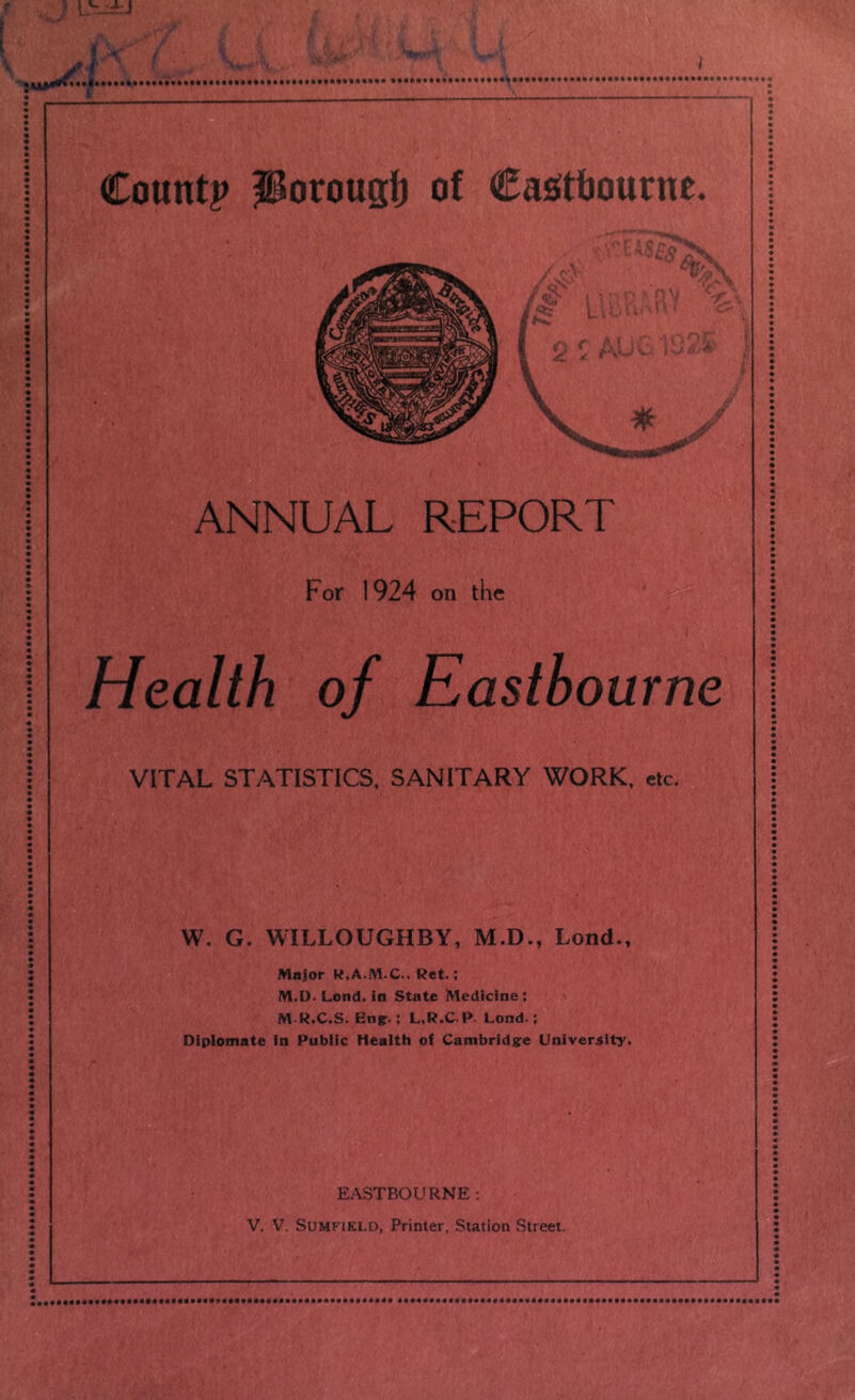 ANNUAL REPORT For 1924 on the Health of Eastbourne VITAL STATISTICS, SANITARY WORK. etc. W. G. WILLOUGHBY, M.D., Lond., Major K.A.M.C.. Ret.; M.D. Lond. in State Medicine; M R.C.S. Engr.: L.R.C.R Lond.; Oiplomate in Public Health of Cambridge University. EASTBOURNE : V. V. SuMFiKLD, Printer, Station Street.