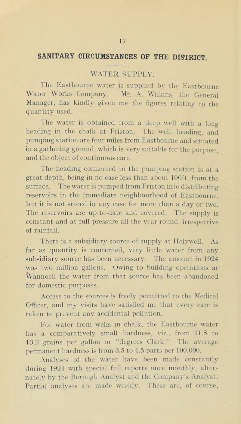 SANITARY CIRCUMSTANCES OF THE DISTRICT. WATER SUPPLW The Eastbourne water is supplied by the Eastbourne Water Works Company. Mr. A. Wilkins, the (ieneral Manager, has kindly given me the figures relating to the quantity used. The water is obtained from a deep well with a long heading in the chalk at h'riston. The well, heading, and pumping station are four miles from Eastbourne and situated in a gathering ground, which is very suitable for the purpose, and the object of continuous care. The heading connected to the pumping station is at a great depth, being in no case less than about 100ft. from the surface. The water is pumped from Eriston into distributing reservoirs in the immediate neighbourhood of Eastbourne, but it is not stored in any case for more than a day or two. The reservoirs are up-to-date and covered. The supplv is constant and at full pressure all the year round, irrespective of rainfall. There is a subsidiary source of suppl}’ at Holywell. As far as quantity is concerned, very little water from any subsidiary source has been necessary. The amount in 1924 was two million gallons. Owing to building operations at '(V’annock the water from that source has been abandoned for domestic purposes. Access to the sources is freely permitted to the Medical Officer, and my visits have satisfied me that every care is taken to prevent any accidental pollution. For water from wells in chalk, tlie Eastbourne water has a comparatively small hardness, viz., from 11.5 to 13.2 grains per gallon or “degrees Clark.’’ The average permanent hardness is from 3.5 to 4.5 parts per 100,000. .Analyses of the water have been made constantly during 1924 with special full reports once monthly, alter- nately b}^ the Borough .Analyst and the Company’s Analyst. Partial analvses are made weokh'. These are, of ccujrse.