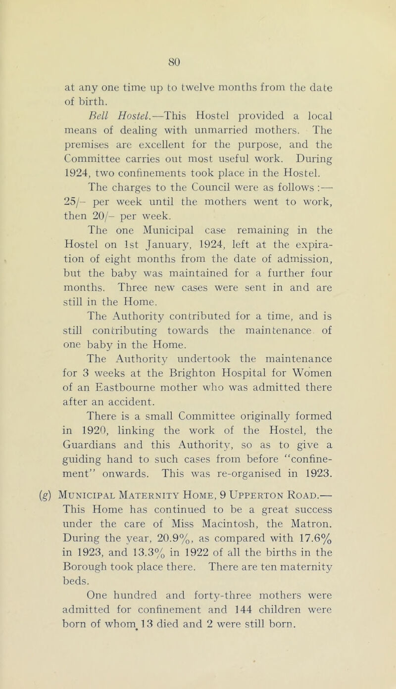 at any one time np to twelve months from tlie date of birth. Bell Hostel.—This Hostel provided a local means of dealing with unmarried mothers. The premises are excellent for the purpose, and the Committee carries out most useful work. During 1924, two conhnements took place in the Hostel. The charges to the Council were as follows :— 25/- per week until the mothers went to work, then 20/- per week. The one Municipal case remaining in the Hostel on 1st January, 1924, left at the expira- tion of eight months from the date of admission, but the baby was maintained for a further four months. Three new cases were sent in and are still in the Home. The Authority contributed for a time, and is still contributing towards the maintenance of one bab}^ in the Home. The Authority undertook the maintenance for 3 weeks at the Brighton Hospital for Women of an Eastbourne mother who was admitted there after an accident. There is a small Committee originally formed in 1920, linking the work of the Hostel, the Guardians and this xAuthorit}', so as to give a guiding hand to such cases from before “confine- ment” onwards. This was re-organised in 1923. (g) Municipal Maternity Home, 9 Upperton Road.— This Home has continued to be a great success under the care of Miss Macintosh, the Matron. During the year, 20.9%, as compared with 17.6% in 1923, and 13.3% in 1922 of all the births in the Borough took place there. There are ten maternity beds. One hundred and forty-three mothers were admitted for confinement and 144 children were born of whom 13 died and 2 were still born.