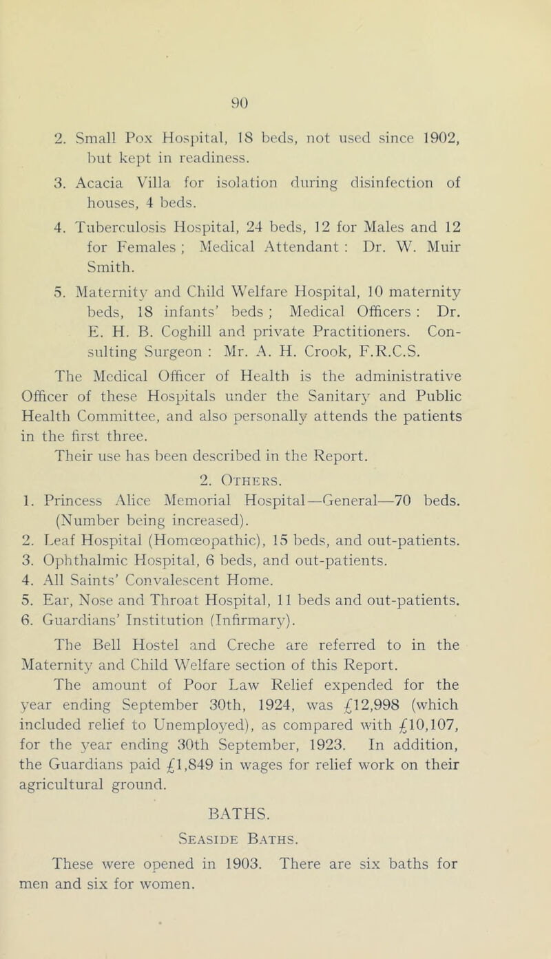 2. Small Pox Hospital, 18 beds, not used since 1902, hut kept in readiness. 3. Acacia Villa for isolation during disinfection of houses, 4 beds. 4. Tuberculosis Hospital, 24 beds, 12 for Males and 12 for Females ; Medical Attendant : Dr. W. Muir Smith. 5. Maternit}' and Child Welfare Hospital, 10 maternity beds, 18 infants’ beds; Medical Officers : Dr. E. H. B. Coghill and private Practitioners. Con- sulting Surgeon : Mr. A. H. Crook, F.R.C.S. The Medical Officer of Health is the administrative Officer of these Hospitals under the Sanitar}’’ and Public Health Committee, and also personally attends the patients in the first three. Their use has been described in the Report. 2. Others. 1. Princess Alice Memorial Hospital—General—70 beds. (Number being increased). 2. Leaf Hospital (Homceopathic), 15 beds, and out-patients. 3. Ophthalmic Hospital, 6 beds, and out-patients. 4. All Saints’ Convalescent Home. 5. Ear, Nose and Throat Hospital, 11 beds and out-patients. 6. Guardians’ Institution (Infirmary). The Bell Hostel and Creche are referred to in the Maternity and Child Welfare section of this Report. The amount of Poor Law Relief expended for the year ending September 30th, 1924, was /12,998 (which included relief to Unemployed), as compared with ;jfl0,107, for the year ending 30th September, 1923. In addition, the Guardians paid 0,849 in wages for relief work on their agricultural ground. BATHS. Seaside Baths. These were opened in 1903. There are six baths for men and six for women.