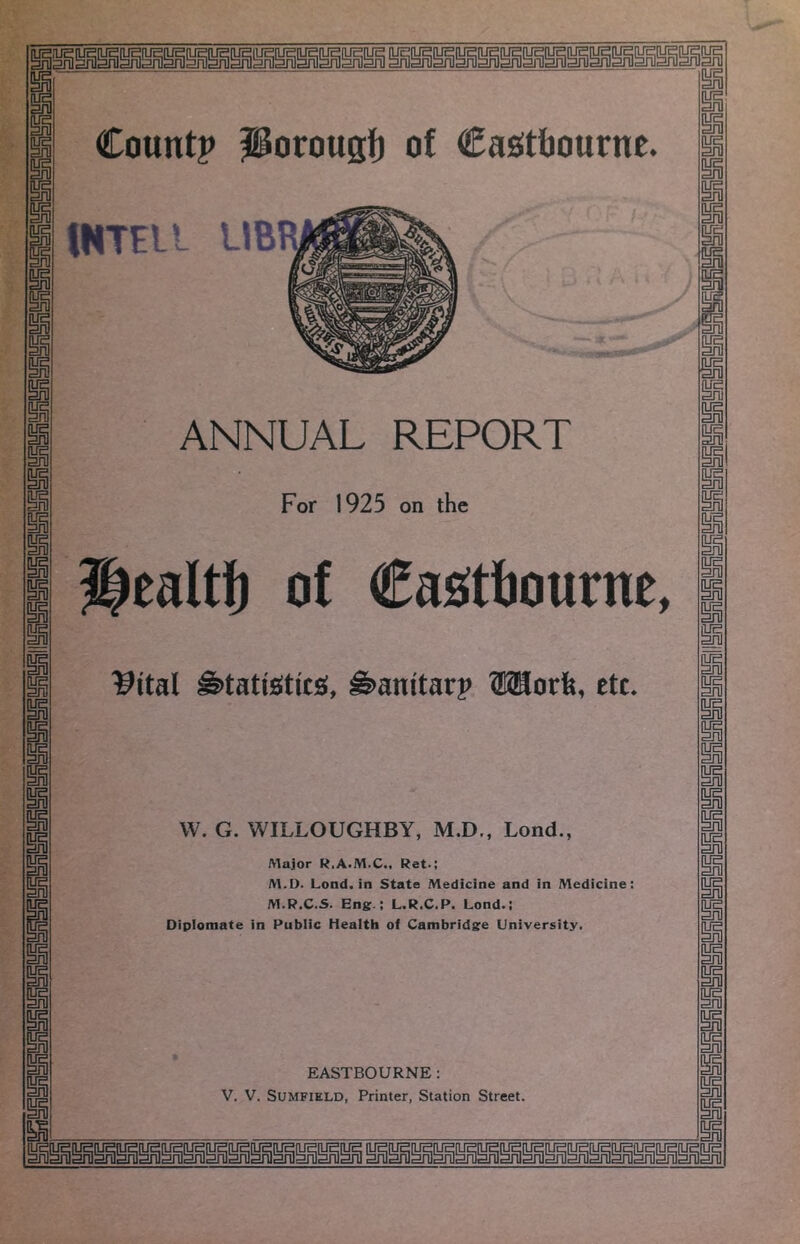 tHTEll LIBR ANNUAL REPORT For 1925 on the Healtf) of Cas^ttiourne, l^ital ^anitarp OTorfe, etc. W. G. WILLOUGHBY, M.D., Lond., Major R.A.M.C., Ret.; M.D. Lond. in State Medicine and in Medicine: M.R.C.S. Eng.; L.R.C.P. Lond.; Diplomate in Public Health of Cambridge University, EASTBOURNE: