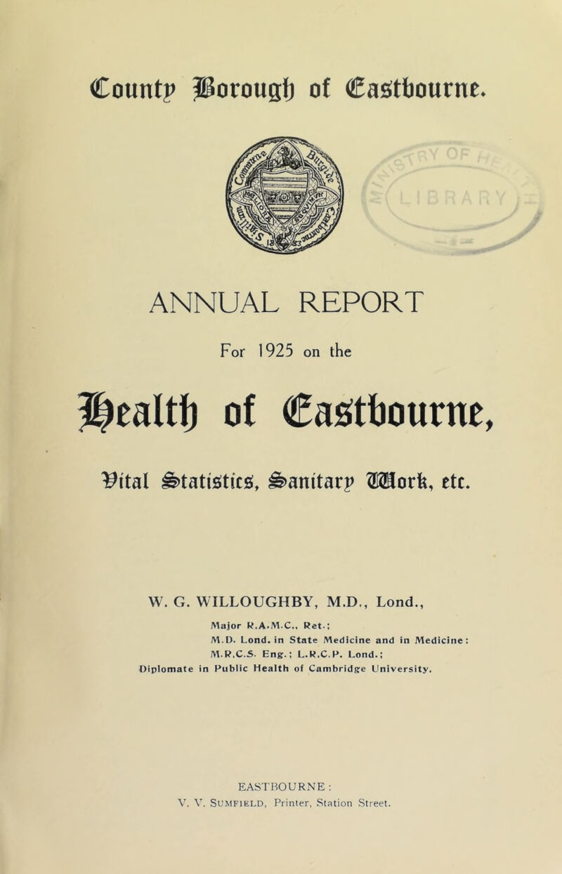 ANNUAL REPORT For 1925 on the of €as(tt)ourne, ^ital ^tatisiticsi, ^anitarp OTorfe, etc. W. G. WILLOUGHBY, M.D., Lond., Major K.A.M.C., Ret.; M.I). Lond. in State Medicine and in Medicine: M.R.C.S. Eng.; L.R.C.P. Lond.; Diplomate in Public Health of Cambridge University. EASTBOURNE :