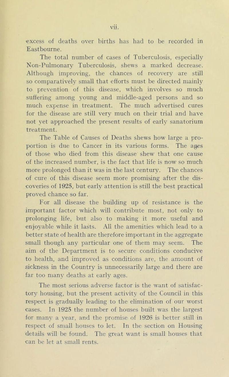 -excess of deaths over births has had to be recorded in Eastbourne. The total number of cases of Tuberculosis, especially Non-Pulmonary Tuberculosis, shews a marked decrease. Although improving, the chances of recovery are still so comparatively small that efforts must be directed mainly to prevention of this disease, which involves so much suffering among young and middle-aged persons and so much expense in treatment. The much advertised cures for the disease are still very much on their trial and have not yet approached the present results of early sanatorium treatment. The Table of Causes of Deaths shews how large a pro- portion is due to Cancer in its various forms. The ages of those who died from this disease shew that one cause of the increased number, is the fact that life is now so much more prolonged than it was in the last century. The chances of cure of this disease seem more promising after the dis- coveries of 1925, but early attention is still the best practical proved chance so far. For all disease the building up of resistance is the important factor which will contribute most, not only to prolonging life, but also to making it more useful and enjoyable while it lasts. All the amenities which lead to a better state of health are therefore important in the aggregate small though any particular one of them may seem. The aim of the Department is to secure conditions conducive to health, and improved as conditions are, the amount of sickness in the Country is unnecessarily large and there are far too many deaths at early ages. The most serious adverse factor is the want of satisfac- tory housing, but the present activity of the Council in this respect is gradually leading to the elimination of our worst cases. In 1925 the number of houses built was the largest for many a year, and the promise of 1926 is better still in respect of small houses to let. In the section on Housing details will be found. The great want is small houses that can be let at small rents.