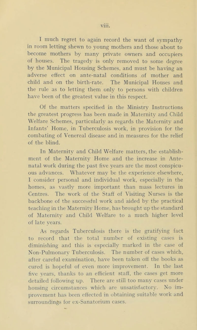 I much regret to again record the want of sympathy in room letting shewn to young mothers and those about to become mothers by many private owners and occupiers of houses. The tragedy is only removed to some degree by the Municipal Housing Schemes, and must be having an adverse effect on ante-natal conditions of mother and child and on the birth-rate. The Municipal Houses and the rule as to letting them only to persons with children have been of the greatest value in this respect. Of the matters specified in the Ministry Instructions the greatest progress has been made in Maternity and Child Welfare Schemes, particularly as regards the Maternity and Infants’ Home, in Tuberculosis work, in provision for the combating of Venereal disease and in measures for the relief of the blind. In Maternity and Child Welfare matters, the establish- ment of the Maternity Home and the increase in Ante- natal work during the past five years are the most conspicu- ous advances. Whatever may be the experience elsewhere, I consider personal and individual work, especially in the homes, as vastly more important than mass lectures in Centres. The work of the Staff of Visiting Nurses is the backbone of the successful work and aided by the practical teaching in the Maternity Home, has brought up the standard of Maternity and Child Welfare to a much higher level of late years. As regards Tuberculosis there is the gratifying fact to record that the total number of existing cases is diminishing and this is especially marked in the case of Non-Pulmonary Tuberculosis. The number of cases which, after careful examination, have been taken off the books as cured is hopeful of even more improvement. In the last five years, thanks to an efficient staff, the cases get more detailed following up. There are still too many cases under housing circumstances which are unsatisfactory. No im- provement has been effected in obtaining suitable work and surroundings for e.x-Sanatorium cases.