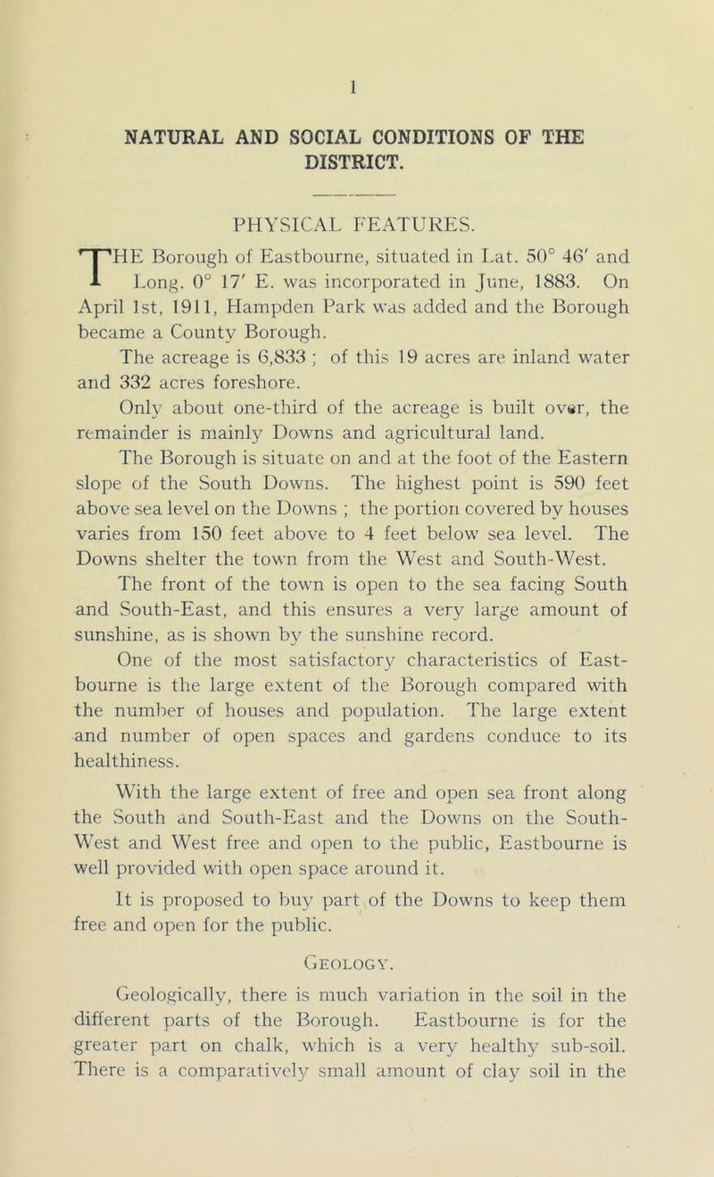 NATURAL AND SOCIAL CONDITIONS OF THE DISTRICT. PHYSICAL FEATURES. HE Borough of Eastbourne, situated in I.at. 50° 46' and A Long. 0° 17' E. was incorporated in June, 1883. On April 1st, 1911, Hampden Park was added and the Borough became a County Borough. The acreage is 6,833 ; of this 19 acres are inland water and 332 acres foreshore. Only about one-third of the acreage is built ovsr, the remainder is mainly Downs and agricultural land. The Borough is situate on and at the foot of the Eastern slope of the South Downs. The highest point is 590 feet above sea level on the Downs ; the portion covered by houses varies from 150 feet above to 4 feet below sea level. The Downs shelter the town from the West and South-West. The front of the town is open to the sea facing South and South-East, and this ensures a very large amount of sunshine, as is shown by the sunshine record. One of the most satisfactory characteristics of East- bourne is the large extent of the Borough compared with the number of houses and population. The large extent and number of open spaces and gardens conduce to its healthiness. With the large extent of free and open sea front along the South and South-East and the Downs on the South- West and West free and open to the public, Eastbourne is well provided with open space around it. It is proposed to buy part of the Downs to keep them free and open for the public. Geology. Geologically, there is much variation in the soil in the difl'erent parts of the Borough. Eastbourne is for the greater part on chalk, which is a very healthy sub-soil. There is a comparatively small amount of clay soil in the