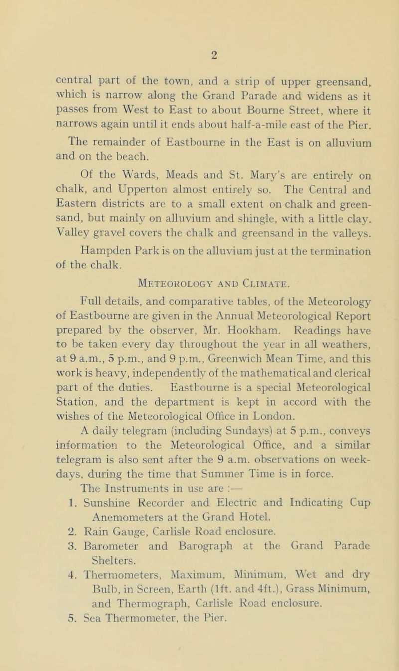 central part of the town, and a strip of upper greensand, which is narrow along the Grand Parade and widens as it passes from West to East to about Bourne Street, where it narrows again until it ends about half-a-mile east of the Pier. The remainder of Eastbourne in the East is on alluvium and on the beach. Of the Wards, Meads and St. Mary’s are entirely on chalk, and Upperton almost entirely so. The Central and Eastern districts are to a small extent on chalk and green- sand, but mainly on alluvium and shingle, with a little clay. Valley gravel covers the chalk and greensand in the valleys. Hampden Park is on the alluvium just at the termination of the chalk. Meteorology .and Climate. Full details, and comparative tables, of the Meteorology of Eastbourne are given in the Annual Meteorological Report prepared by the observer, Mr. Hookham. Readings have to be taken every day throughout the year in all weathers, at 9 a.m., 5 p.m., and 9 p.m., Greenwich Mean Time, and this work is heavy, independently of the mathematical and clerical part of the duties. Eastbourne is a special Meteorological Station, and the department is kept in accord with the wishes of the Meteorological Office in London. A daily telegram (including Sundays) at 5 p.m., conveys information to the Meteorological Office, and a similar telegram is also sent after the 9 a.m. observations on week- days, during the time that Summer Time is in force. The Instruments in use are ;— 1. Sunshine Recorder and Electric and Indicating Cup Anemometers at the Grand Hotel. 2. Rain Gauge, Carlisle Road enclosure. 3. Barometer and Barograph at the Grand Parade Shelters. 4. Thermometers, Maximum, Minimum, Wet and dry Bulb, in Screen, Earth (1ft. and 4ft.), Grass Minimum, and Tliermograph, Carlisle Road enclosure. 5. Sea Thermometer, the Pier.