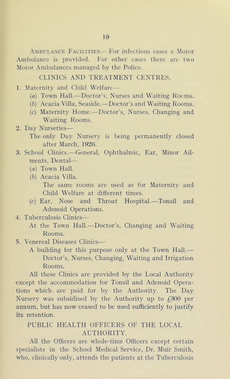 Ambulance Facilities.—-For infectious cases a Motor Ambulance is provided. For other cases there are two Motor Ambulances managed by the Police. CLINICS AND TREATMENT CENTRES. 1. ^Maternity and Child Welfare^— (a) Town Hall.—Doctor’s, Nurses and Waiting Rooms. {b) Acacia Villa, Seaside.—Doctor’s and Waiting Rooms, (c) Maternity Home.—Doctor’s, Nurses, Changing and Waiting Rooms. 2. Day Nurseries— The only Day Nursery is being permanently closed after March, 1926. 3. School Clinics.—General, Ophthalmic, Ear, Minor Ail- ments, Dental— [а] Town Hall. (б) Acacia Villa. The same rooms are used as for Maternity and Child Welfare at different times. (r) Ear, Nose and Throat Hospital.—Tonsil and Adenoid Operations. 4. Tuberculosis Clinics— At the Town Hall.—Doctor’s, Changing and Waiting Rooms. 5. Venereal Diseases Clinics— A building for this purpose only at the Town Hall.— Doctor’s, Nurses, Changing, Waiting and Irrigation Rooms. All these Clinics are provided by the Local Authority except the accommodation for Tonsil and Adenoid Opera- tions which, are paid for by the Authority. The Day Nursery was subsidised by the Authority up to £300 per annum, but has now ceased to be used sufficiently to justify its retention. PUBLIC HEALTH OFFICERS OF THE LOCAL AUTHORITY. All the Officers are whole-time Officers except certain specialists in the School Medical Service, Dr. Muir Smith, who, clinically only, attends the patients at the Tuberculosis