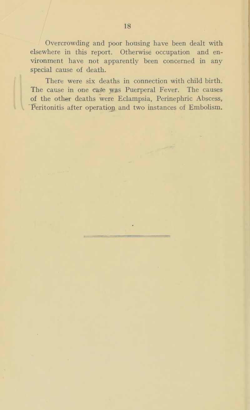 Overcrowding and poor housing have been dealt with elsewhere in this report. Otherwise occupation and en- vironment have not apparently been concerned in any special cause of death. There were six deaths in connection with child birth. The cause in one cage was Puerperal Fever. The causes of the other- deaths were Eclampsia, Perinephric Abscess, Peritonitis after operation and two instances of Embolism.