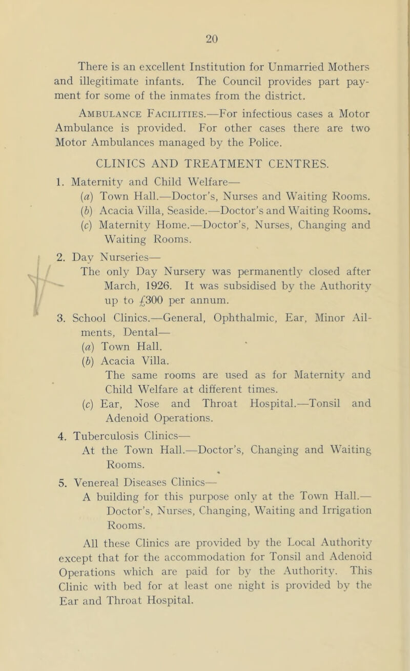 There is an excellent Institution for Unmarried Mothers and illegitimate infants. The Council provides part pay- ment for some of the inmates from the district. Ambulance Facilities.—For infectious cases a Motor Ambulance is provided. For other cases there are two Motor Ambulances managed by the Police. CLINICS AND TREATMENT CENTRES. 1. Maternity and Child Welfare— (a) Town Hall.—Doctor’s, Nurses and Waiting Rooms. (b) Acacia Villa, Seaside.—Doctor’s and Waiting Rooms. (c) Maternity Home.—Doctor’s, Nurses, Changing and Waiting Rooms. 2. Day Nurseries— The only Day Nursery was permanently closed after March, 1926. It was subsidised by the Authority up to £300 per annum. 3. School Clinics.—General, Ophthalmic, Ear, Minor Ail- ments, Dental— (a) Town Hall. (.b) Acacia Villa. The same rooms are used as for Maternity and Child Welfare at different times. (c) Ear, Nose and Throat Hospital.—Tonsil and Adenoid Operations. 4. Tuberculosis Clinics— At the Town Hall.—Doctor’s, Changing and Waiting Rooms. % 5. Venereal Diseases Clinics— A building for this purpose only at the Town Hall.— Doctor’s, Nurses, Changing, Waiting and Irrigation Rooms. All these Clinics are provided by the Local Authority except that for the accommodation for Tonsil and Adenoid Operations which are paid for by the Authority. This Clinic with bed for at least one night is provided by the Ear and Throat Hospital.