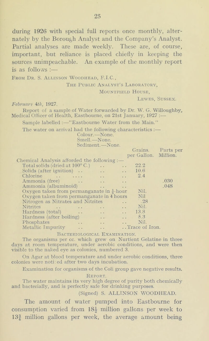 during 1926 with special full reports once monthly, alter- nately by the Borough Analyst and the Company’s Analyst. Partial analyses are made weekly. These are, of course, important, but reliance is placed chiefly in keeping the sources unimpeachable. An example of the monthly report is as follows :— From Dr. S. Allinson Woodhead, F.I.C., The Public Analyst’s Laboratory, Mountfield House, Lewes, Sussex. February Ath, 1927. Report of a sample of Water forwarded by Dr. W. G. Willoughby, Medical Officer of Health, Eastbourne, on 21st January, 1927 :— Sample labelled :—“Eastbourne Water from the Main.” The water on arrival had the following characteristics :— Colour.—None. Smell.—None. Sediment.—None. Grains. Parts per per Gallon. Million. Chemical Analysis afforded the following :— Total solids (dried at 100° C.) .. .. 22.2 Solids (after ignition) . . . . . . 10.6 Chlorine . . .... . . . . 2.4 Ammonia (free) . . . . . . .030 Ammonia (albuminoid) .. .. .048 Oxygen taken from permanganate in J-hour Nil. Oxygen taken from permanganate in 4 hours Nil Nitrogen as Nitrates and Nitrites .. .28 Nitrites .. .. .. .. Nil. Hardness (total) .. . . .. 13.8 Hardness (after boiling) .. .. 5.3 Phosphates . . .. . . Nil. Metallic Impurity .. .. .. Trace of Iron. Bacteriological Examination. The organisms per cc. which grew on Nurtient Gelatine in three days at room temperature, under aerobic conditions, and were then visible to the naked eye as colonies, numbered 3. On Agar at blood temperature and under aerobic conditions, three colonies were noti ed after two days incubation. Examination for organisms of the Coli group gave negative results. Report. The water maintains its very high degree of purity both chemically and bacterially, and is perfectly safe for drinking purposes. (Signed) S. ALLINSON WOODHEAD. The amount of water pumped into Eastbourne for consumption varied from 18f million gallons per week to 13f million gallons per week, the average amount being