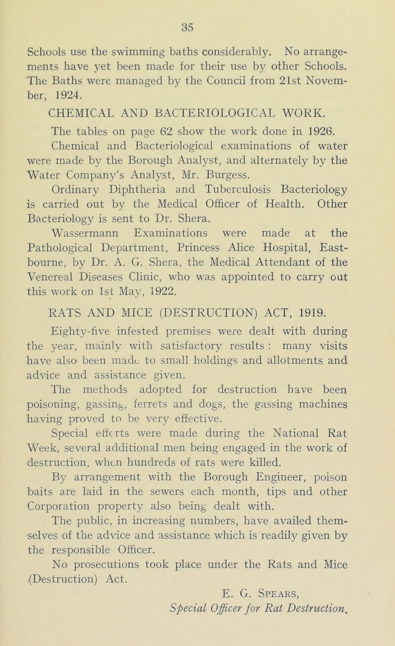 Schools use the swimming baths considerably. No arrange- ments have yet been made for their use by other Schools. The Baths were managed by the Council from 21st Novem- ber, 1924. CHEMICAL AND BACTERIOLOGICAL WORK. The tables on page 62 show the work done in 1926. Chemical and Bacteriological examinations of water were made by the Borough Analyst, and alternately by the Water Company’s Analyst, Mr. Burgess. Ordinary Diphtheria and Tuberculosis Bacteriology is carried out by the Medical Officer of Health. Other Bacteriology is sent to Dr. Shera. Wassermann Examinations were made at the Pathological Department, Princess Alice Hospital, East- bourne, by Dr. A. G. Shera, the Medical Attendant of the Venereal Diseases Clinic, who was appointed to carry out this work on 1st May, 1922. RATS AND MICE (DESTRUCTION) ACT, 1919. Eighty-five infested premises were dealt with during the year, mainly with satisfactory results : many visits have also been made to small holdings and allotments and advice and assistance given. The methods adopted for destruction have been poisoning, gassin5, ferrets and dogs, the gassing machines having proved to be very effective. Special efforts were made during the National Rat Week, several additional men being engaged in the work of destruction, when hundreds of rats were killed. By arrangement with the Borough Engineer, poison baits are laid in the sewers each month, tips and other Corporation property also being dealt with. The public, in increasing numbers, have availed them- selves of the advice and assistance which is readily given by the responsible Officer. No prosecutions took place under the Rats and Mice (Destruction) Act. E. G. Spears, Special Officer for Rat Destruction.