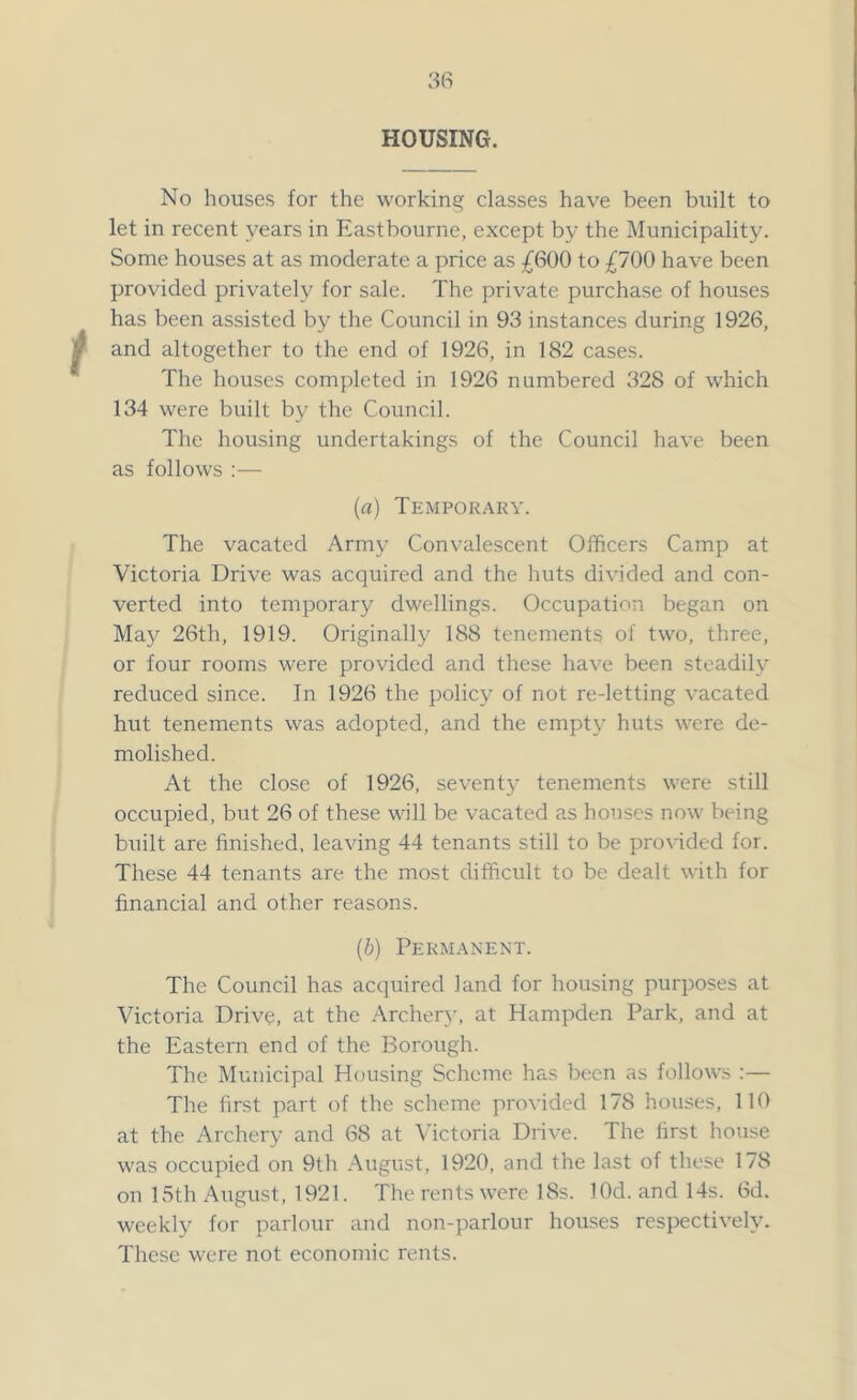 HOUSING. No houses for the working classes have been built to let in recent years in Eastbourne, except by the Municipality. Some houses at as moderate a price as £600 to £700 have been provided privately for sale. The private purchase of houses has been assisted by the Council in 93 instances during 1926, and altogether to the end of 1926, in 182 cases. The houses completed in 1926 numbered 328 of which 134 were built by the Council. The housing undertakings of the Council have been as follows :— (a) Temporary. The vacated Army Convalescent Officers Camp at Victoria Drive was acquired and the huts divided and con- verted into temporary dwellings. Occupation began on May 26th, 1919. Originally 188 tenements of two, three, or four rooms were provided and these have been steadily reduced since. In 1926 the policy of not re-letting vacated hut tenements was adopted, and the empty huts were de- molished. At the close of 1926, seventy tenements were still occupied, but 26 of these will be vacated as houses now being built are finished, leaving 44 tenants still to be provided for. These 44 tenants are the most difficult to be dealt with for financial and other reasons. (b) Permanent. The Council has acquired land for housing purposes at Victoria Drive, at the Archery, at Hampden Park, and at the Eastern end of the Borough. The Municipal Housing Scheme has been as follows :— The first part of the scheme provided 178 houses, 110 at the Archery and 68 at Victoria Drive. The first house was occupied on 9th August, 1920, and the last of these 178 on 15th August, 1921. The rents were 18s. lOd. and 14s. 6d. weekly for parlour and non-parlour houses respectively. These were not economic rents.