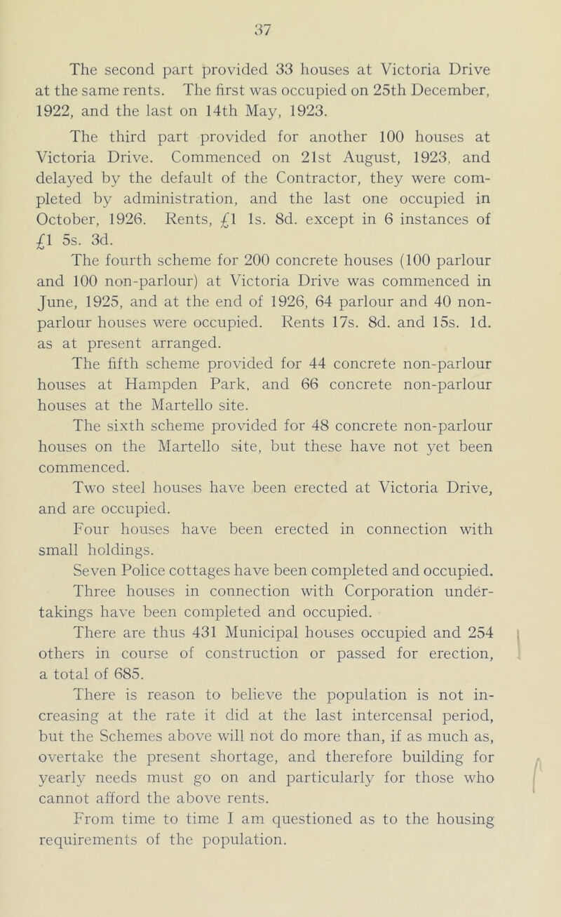 The second part provided 33 houses at Victoria Drive at the same rents. The first was occupied on 25th December, 1922, and the last on 14th May, 1923. The third part provided for another 100 houses at Victoria Drive. Commenced on 21st August, 1923. and delayed by the default of the Contractor, they were com- pleted by administration, and the last one occupied in October, 1926. Rents, £\ Is. 8d. except in 6 instances of £1 5s. 3d. The fourth scheme for 200 concrete houses (100 parlour and 100 non-parlour) at Victoria Drive was commenced in June, 1925, and at the end of 1926, 64 parlour and 40 non- parlour houses were occupied. Rents 17s. 8d. and 15s. Id. as at present arranged. The fifth scheme provided for 44 concrete non-parlour houses at Hampden Park, and 66 concrete non-parlour houses at the Martello site. The sixth scheme provided for 48 concrete non-parlour houses on the Martello site, but these have not yet been commenced. Two steel houses have been erected at Victoria Drive, and are occupied. Four houses have been erected in connection with small holdings. Seven Police cottages have been completed and occupied. Three houses in connection with Corporation under- takings have been completed and occupied. There are thus 431 Municipal houses occupied and 254 others in course of construction or passed for erection, a total of 685. There is reason to believe the population is not in- creasing at the rate it did at the last intercensal period, but the Schemes above will not do more than, if as much as, overtake the present shortage, and therefore building for yearly needs must go on and particularly for those who cannot afford the above rents. From time to time I am questioned as to the housing requirements of the population.