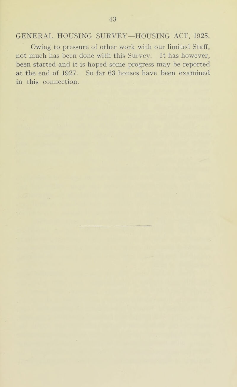 GENERAL HOUSING SURVEY—HOUSING ACT, 1925. Owing to pressure of other work with our limited Staff, not much has been done with this Survey. It has however, been started and it is hoped some progress may be reported at the end of 1927. So far 63 houses have been examined in this connection.