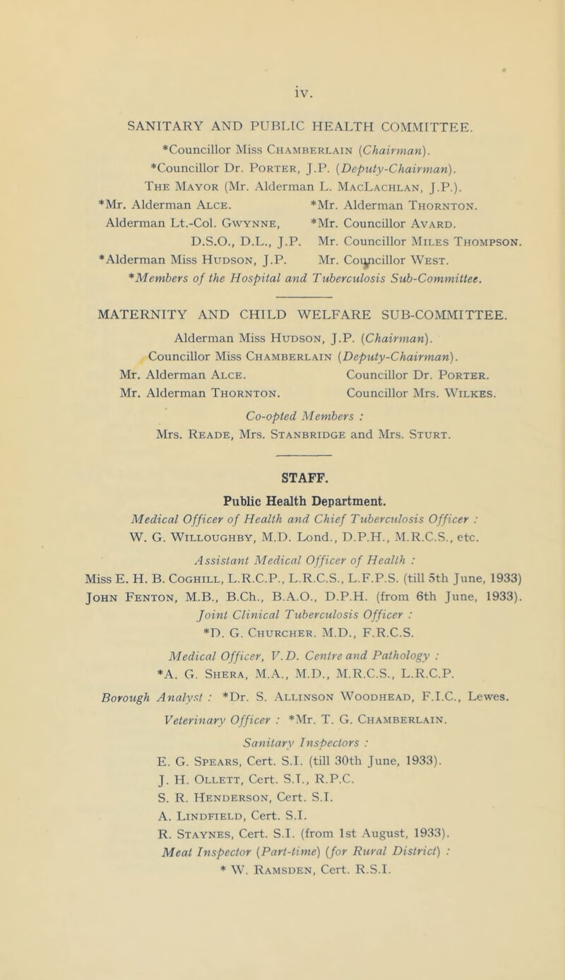 SANITARY AND PUBLIC HEALTH COMMITTEE. ♦Councillor Miss Chamberlain {Chairman). ♦Councillor Dr. Porter, J.P. (Deputy-Chairman). The Mayor (Mr. Alderman L. MacLachlan, J.P.). ♦Mr. Alderman Alce. *Mr. Alderman Thornton. Alderman Lt.-Col. Gwynne, *Mr. Councillor Avard. D.S.O., D.L., J.P. Mr. Councillor Miles Thompson. ♦Alderman Miss Hudson, J.P. Mr. Coiyicillor West. *Members of the Hospital and Tuberculosis Sub-Committee. MATERNITY AND CHILD WELFARE SUB-COMMITTEE. Alderman Miss Hudson, J.P. [Chairman). Councillor Miss Chamberlain {Deputy-Chairman). Mr. Alderman Alce. Councillor Dr. Porter. Mr. Alderman Thornton. Councillor Mrs. Wilkes. Co-opted Members : Mrs. Reade, Mrs. Stanbridge and Mrs. Sturt. STAFF. Public Health Department. Medical Officer of Health and Chief Tuberculosis Officer : W. G. Willoughby, M.D. Lond., D.P.H., M.R.C.S., etc. Assistant Medical Officer of Health : Miss E. H. B. Coghill, L.R.C.P., L.R.C.S., L.F.P.S. (till 5th June, 1933) John Fenton, M.B., B.Ch., B.A.O., D.P.H. (from 6th June, 1933). Joint Clinical Tuberculosis Officer : *D. G. Churcher. M.D., F.R.C.S. Medical Officer, V. D. Centre and Pathology : ♦A. G. Shera, M.A., M.D., M.R.C.S., L.R.C.P. Borough Analyst : *Dr. S. Allinson Woodhead, F.I.C., Lewes. Veterinary Officer : *Mr. T. G. Chamberlain. Sanitary Inspectors : E. G. Spears, Cert. S.I. (till 30th June, 1933). J. H. Ollett, Cert. S.T., R.P.C. S. R. Henderson, Cert. S.I. A. Lindfield, Cert. S.I. R. Staynes, Cert. S.I. (from 1st August, 1933). Meat Inspector {Part-time) (for Rural District) : ♦ W. Ramsden, Cert. R.S.I.