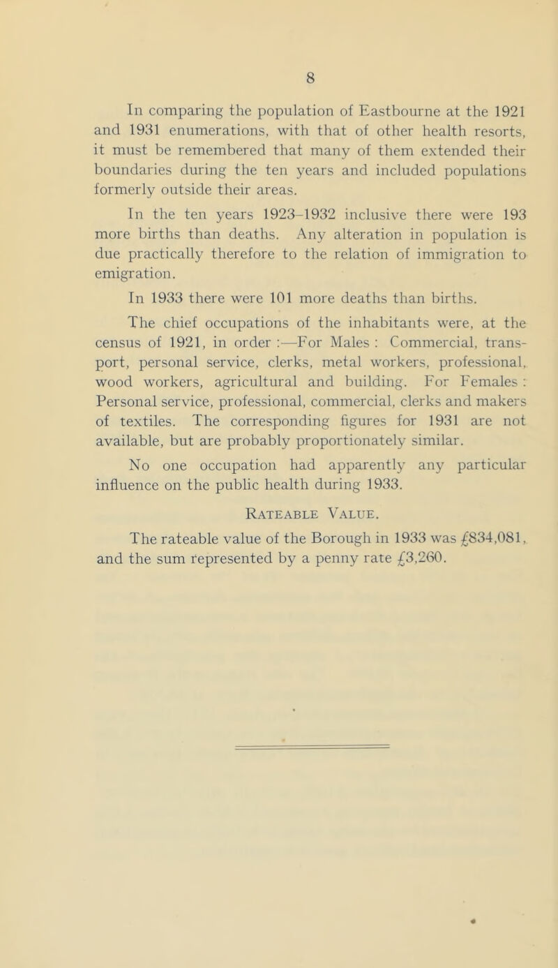 In comparing the population of Eastbourne at the 1921 and 1931 enumerations, with that of other health resorts, it must be remembered that many of them extended their boundaries during the ten years and included populations formerly outside their areas. In the ten years 1923-1932 inclusive there were 193 more births than deaths. Any alteration in population is due practically therefore to the relation of immigration to emigration. In 1933 there were 101 more deaths than births. The chief occupations of the inhabitants were, at the census of 1921, in order:—For Males: Commercial, trans- port, personal service, clerks, metal workers, professional, wood workers, agricultural and building. For Females : Personal service, professional, commercial, clerks and makers of textiles. The corresponding figures for 1931 are not available, but are probably proportionately similar. No one occupation had apparently any particular influence on the public health during 1933. Rateable Value. The rateable value of the Borough in 1933 was £834,081, and the sum represented by a penny rate £3,260.