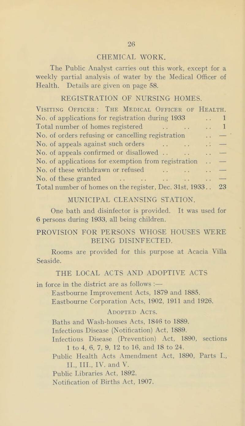 CHEMICAL WORK. The Public Analyst carries out this work, except for a weekly partial analysis of water by the Medical Officer of Health. Details are given on page 58. REGISTRATION OF NURSING HOMES. Visiting Officer : The Medical Officer of Health. No. of applications for registration during 1933 . . 1 Total number of homes registered . . . . . . 1 No. of orders refusing or cancelling registration . . — No. of appeals against such orders .. .. .. — No. of appeals confirmed or disallowed . . . . .. — No. of applications for exemption from registration .. — No. of these withdrawn or refused . . .. .. — No. of these granted . . .. . . .. .. — Total number of homes on the register, Dec. 31st, 1933.. 23 MUNICIPAL CLEANSING STATION. One bath and disinfector is provided. It was used for 6 persons during 1933, all being children. PROVISION FOR PERSONS WHOSE HOUSES WERE BEING DISINFECTED. Rooms are provided for this purpose at Acacia Villa Seaside. THE LOCAL ACTS AND ADOPTIVE ACTS in force in the district are as follows :— Eastbourne Improvement Acts, 1879 and 1885. Eastbourne Corporation Acts, 1902, 1911 and 1926. Adopted Acts. Baths and Wash-houses Acts, 1846 to 1889. Infectious Disease (Notification) Act, 1889. Infectious Disease (Prevention) Act, 1890, sections 1 to 4, 6, 7, 9, 12 to 16, and 18 to 24. Public Health Acts Amendment Act, 1890, Parts I., II., III., IV. and V. Public Libraries Act, 1892. Notification of Births Act, 1907.