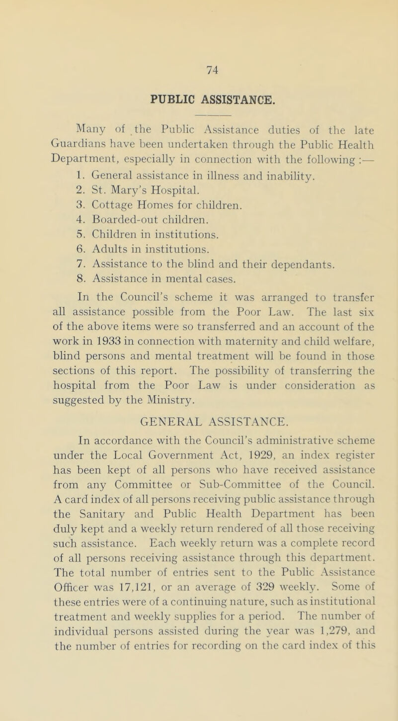 PUBLIC ASSISTANCE. Many of the Public Assistance duties of the late Guardians have been undertaken through the Public Health Department, especially in connection with the following :■— 1. General assistance in illness and inability. 2. St. Mary’s Hospital. 3. Cottage Homes for children. 4. Boarded-out children. 5. Children in institutions. 6. Adults in institutions. 7. Assistance to the blind and their dependants. 8. Assistance in mental cases. In the Council’s scheme it was arranged to transfer all assistance possible from the Poor Law. The last six of the above items were so transferred and an account of the work in 1933 in connection with maternity and child welfare, blind persons and mental treatment will be found in those sections of this report. The possibility of transferring the hospital from the Poor Law is under consideration as suggested by the Ministry. GENERAL ASSISTANCE. In accordance with the Council’s administrative scheme under the Local Government Act, 1929, an index register has been kept of all persons who have received assistance from any Committee or Sub-Committee of the Council. A card index of all persons receiving public assistance through the Sanitary and Public Health Department has been duly kept and a weekly return rendered of all those receiving such assistance. Each weekly return was a complete record of all persons receiving assistance through this department. The total number of entries sent to the Public Assistance Officer was 17,121, or an average of 329 weekly. Some of these entries were of a continuing nature, such as institutional treatment and weekly supplies for a period. The number of individual persons assisted during the year was 1,279, and the number of entries for recording on the card index of this