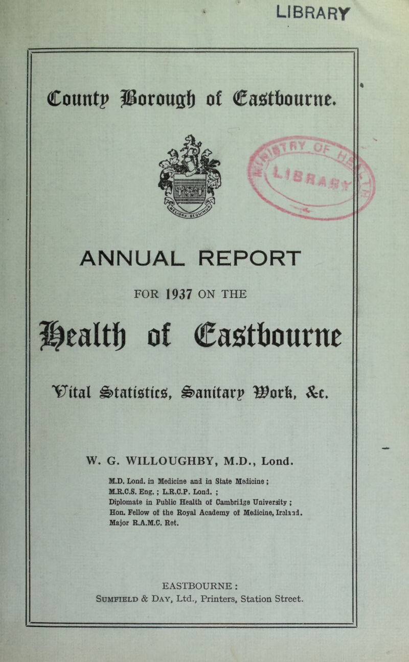 library Count? Porougl^ of Castbourne. ANNUAL REPORT FOR 1937 ON THE ealtf) of Cas^ttiourne ^ital ^tatioticg, ^anitarp ^c. W. G. WILLOUGHBY, M.D., Lond. M.D. Lond. in Medicine and in State Medicine; M11.C.S. Eng.; L.R.C.F. Lond. ; Diplomate in Public Health o! Cambridge University ; Hon. Fellow ol the Royal Academy of Medicine, Irelaid. Major R.A.M.C. Ret. EASTBOURNE: