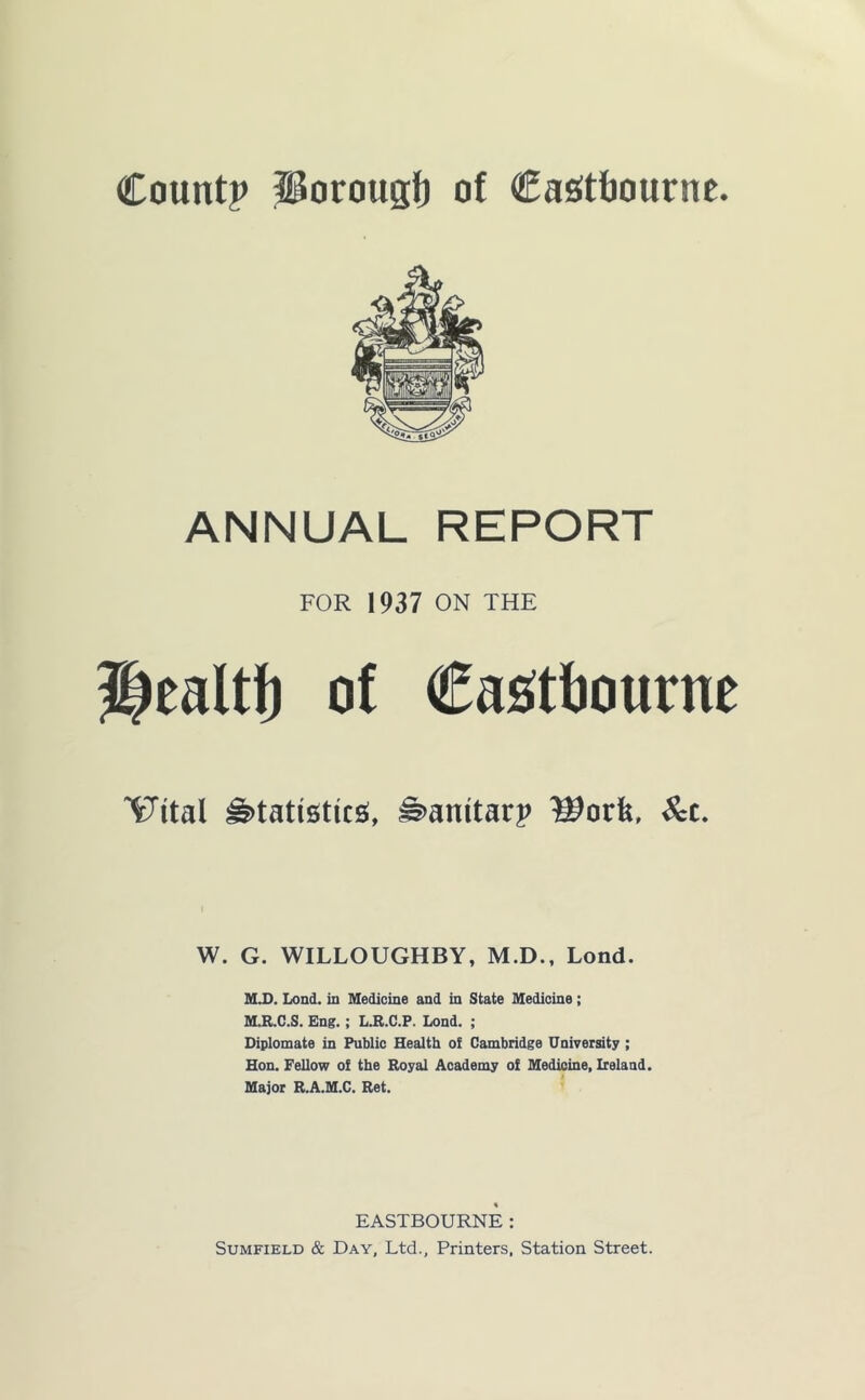 Countp iiorougf) of CaStfiournc. ANNUAL REPORT FOR 1937 ON THE Healtf) of CasJtlJourne ^ital ^tatigtics*, ^anitarp ^c. W. G. WILLOUGHBY, M.D., Lond. M.D. Lond. in Medicine and in State Medicine; MJI.C.S. Eng.; L.B.C.P. Lond. ; Diplomate in Public Health oi Cambridge University ; Hon. Fellow of the Royal Academy of Medicine, Ireland. Major R.A.M.C. Ret. EASTBOURNE : SuMFiELD & Day, Ltd., Printers, Station Street.
