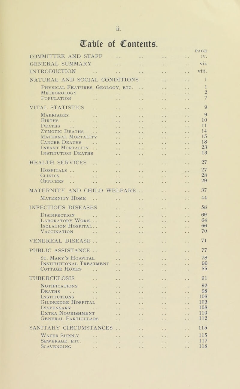 ^Eable of Contents;. PAGE COMMITTEE AND STAEF . . . . . . . . iv. CrENERAL SUMMARY .. .. .. .. vii. INTRODUCTION . . . . . . . . . . viii. NATURAL AND SOCIAL CONDITIONS . . .. 1 Physical Features, Geology, etc. . . . . . . 1 Meteorology .. . . . . .. . . 2 POPUL.\TION . . . . .. .. . . 7 VITAL STATISTICS . . . . . . . . . . 9 Marriages . . . . . . . . . . 9 Births .. .. .. .. .. .. 10 Deaths . . . . .. . . . . . . 11 Zymotic Deaths .. .. .. .. .. 14 Maternal Mort.ality . . . . . . . . 15 Cancer Deaths .. . . . . . . . . 18 Infant Mortality . . . . . . . . . . 23 Institution Deaths . . . . . . • • 13 HEALTH SERVICES . . . . . . . . . . 27 Hospitals . . . . . . . . . . . . 27 Clinics . . . . . . . . .. . . 28 Officers . . . . . . . . . . . . 29 MATERNITY AND CHILD WELFARE . . . . . . 37 Maternity Home . . . . . . . . . . 44 INFECTIOUS DISEASES . . . . . . . . 58 Disinfection . . . . . . . . . . 69 Laboratory Work . . . . . . . . . . 64 Isolation Hospital. . .. .. .. .. 66 Vaccination . . . . . . . . . . 70 VENEREAL DISEASE . . .. .. .. .. 71 PUBLIC ASSISTANCE . . . . . . . . . . 77 St. Mary’s Hospital . . . . . . . . 78 Institutional Treatment . . . . . . . . 90 Cottage Homes . . . . . . . . . . 55 TUBERCULOSIS . . . . . . . . . . 91 Notifications . . . . . . . . . . 92 Deaths .. .. . . . . . . . . 98 Institutions .. .. .. .. .. 106 Gildredge Hospital . . . . . . . . 103 Dispensary . . . . . . . . . . 108 Extra Nourishment .. .. .. .. 110 General Particulars . . . . . . . . 112 SANITARY CIRCUMSTANCES . . .. .. .. 115 Water Supply . . . . . . . . . . 115 Sewerage, etc. . . . . . . . . . . 117 Sc.'Wenging .. .. .. .. .. 118