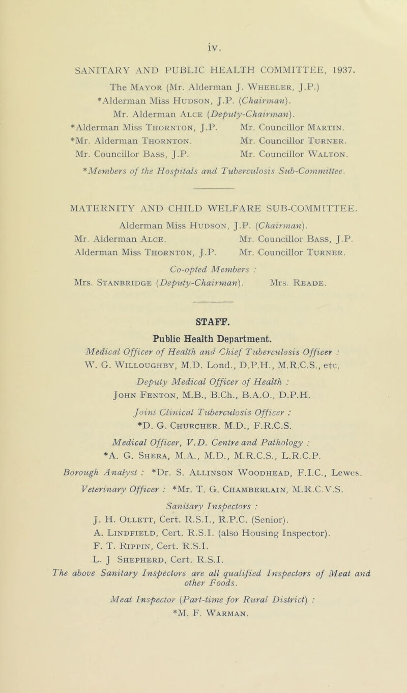 SANITARY AND PUBLIC HEALTH COMMITTEE, 1937. The Mayor (Mr. Alderman J. Wheklek, J.P.) ■.Alderman Miss Hudson, J.P. [Chairitian). Mr. Alderman Alce [Deputy-Chairman). ■Alderman Miss Thornton, J.P. Mr. Councillor Martin. ■Mr. Alderman Thornton. Mr. Councillor Turner. Mr. Councillor Bass, J.P. Mr. Councillor Walton. *Menibers of the Hospitals and Tuberctdosis Sub-Committee. MATERNITY AND CHILD WELFARE SUB-COMMITTEE. Alderman Miss Hudson, J.P. (Chairman). Mr. -Alderman Alce. Mr. Councillor Bass, J.P. -Alderman Miss Thornton, J.P. Mr. Councillor Turner. Co-opted Members : Mrs. St.anbridge (Deputy-Chairman). Mrs. Reade. STAFF. Public Health Department. Medical Officer of Health and Chief Tuberctdosis Officer : W. G. Willoughby, -M.D. Ixind., D.P.H., M.R.C.S., etc. Deputy Medical Officer of Health : John Fenton, M.B., B.Ch., B.A.O., D.P.H. Joint Clinical Tuberculosis Officer : ■D. G. Churcher. M.D., F.R.C.S. Medical Officer, V.D. Centre and Pathology : ■A. G. Shera, M.A., M.D., M.R.C.S., L.R.C.P. Borough Analyst : *Dr. S. Allinson Woodhead, F.I.C., Lewes. Veterinary Officer : ’Mr. T. G. Chamberlain, Al.R.C.V.S. Sanitary Inspectors : J. H. Ollett, Cert. R.S.I., R.P.C. (Senior). A. Lindfield, Cert. R.S.l. (also Housing Inspector). F. T. Rippin, Cert. R.S.L L. J Shepherd, Cert. R.S.l. The above Sanitary Inspectors are all qualified Inspectors of Meat and other Foods. Meat Inspector (Part-time for Rural District) : ■M. F. Warman.