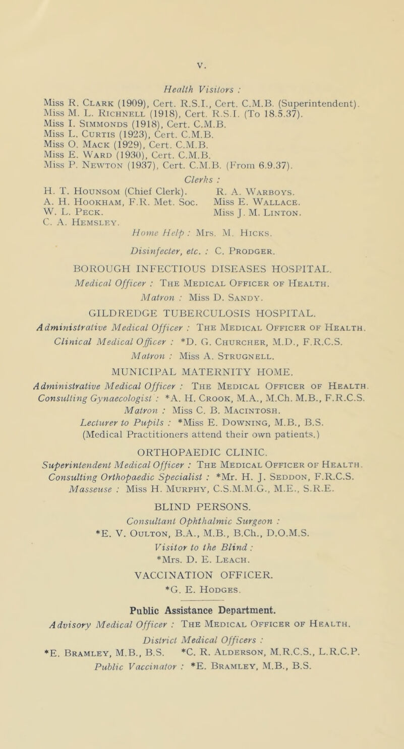 Health Visitors : Miss R. Clark (1909), Cert. R.S.I., Cert. C.M.B. (Superintendent). Miss M. L. Richnell (1918), Cert. R.S.I. (To 18.5.37). Miss I. SiMMONDS (1918), Cert. C.M.B. Miss L. Curtis (1923), Cert. C.M.B. Miss O. Mack (1929), Cert. C..M.B. Miss E. Ward (1930), Cert. C.M.B. Miss P. Newton (1937), Cert. C.IM.B. (Prom 6.9.37). Clerks : H. T. Hounsom (Chief Clerk). R. A. Warboys. A. H. Hookham, F.R. Met. Soc. Miss E. Wallace. W. L. Peck. Miss J. M. Linton. C. A. Hemsley. Home Help : Mrs. M. Hick.s. Disinfecler, etc. : C. Prodger. BOROUGH INFECTIOUS DISEASES HOSPITAI.. Medical Officer : The Medical Officer of Health. Matron : Miss D. Sandy. GILDREDGE TUBERCULOSIS HOSPITAL. Administrative Medical Officer : The Medical Officer of Health. Clinical Medical Officer : *D. G. Churcher, .M.D., F.R.C.S. Matron : Miss A. Strugnell. MUNICIPAL MATERNITY HOME. Administrative Medical Officer : The Medical Officer of Health. Consulting Gynaecologist : *A. H. Crook, M.A., M.Ch. M.B., F.R.C.S. Matron : Miss C. B. Macintosh. Lecturer to Pupils : *Miss E. Downing, M.B., B.S. (Medical Practitioners attend their own patients.) ORTHOPAEDIC CLINIC. Superintendent Medical Officer : The Medical Officer of Health. Consulting Orthopaedic Specialist : *Mr. H. J. Seddon, F.R.C.S. Masseuse : Miss H. Murphy, C.S.M.M.G., M.E., S.R.E. BLIND PERSONS. Consultant Ophthalmic Surgeon : *E. V. Oulton, B.A., M.B., B.Ch., D.O.M.S. Visitor to the Blind: *Mrs. D. E. Le.ach. VACCINATION OFFICER. ♦G. E. Hodges. Public Assistance Department. Advisory Medical Officer : The Medical Officer of Health. District Medical Officers : *E. Bramley, M.B., B.S. *C. R. Alderson, M.R.C.S., L.R.C.P. Public Vaccinator : *E. Bramley, .M.B., B.S.