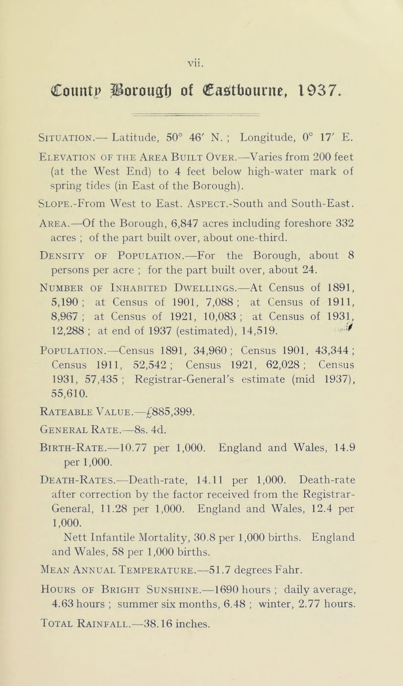 County S^orougtj of Casitbourne, 1937. Situation.— Latitude, 50° 46' N. ; Longitude, 0° 17' E. Elevation of the Area Built Over.—Varies from 200 feet (at the West End) to 4 feet below high-water mark of spring tides (in East of the Borough). Slope.-From West to East. Aspect.-South and South-East. Area.—Of the Borough, 6,847 acres including foreshore 332 acres ; of the part built over, about one-third. Density of Population.—For the Borough, about 8 persons per acre ; for the part built over, about 24. Number of Inhabited Dwellings.—At Census of 1891, 5,190; at Census of 1901, 7,088; at Census of 1911, 8,967 ; at Census of 1921, 10,083 ; at Census of 1931, 12,288 ; at end of 1937 (estimated), 14,519. Population.—Census 1891, 34,960; Census 1901, 43,344; Census 1911, 52,542; Census 1921, 62,028; Census 1931, 57,435 ; Registrar-General’s estimate (mid 1937), 55,610. Rateable Value.—£885,399. General Rate.—8s. 4d. Birth-Rate.—10.77 per 1,000. England and Wales, 14.9 per 1,000. Death-Rates.—Death-rate, 14.11 per 1,000. Death-rate after correction by the factor received from the Registrar- General, 11.28 per 1,000. England and Wales, 12.4 per 1,000. Nett Infantile Mortality, 30.8 per 1,000 births. England and Wales, 58 per 1,000 births. Mean Annual Temperature.—51.7 degrees Eahr. Hours of Bright Sunshine.—1690 hours; daily average, 4.63 hours ; summer six months, 6.48 ; winter, 2.77 hours. Total Rainfall.—38.16 inches.
