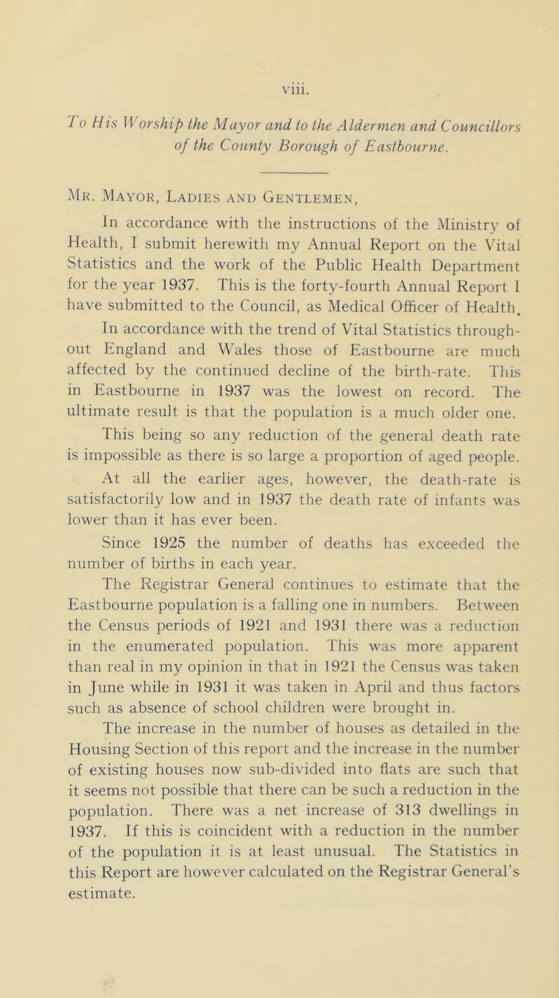 Vlll. 7 0 His 11 or ship the Mayor and to the Aldermen and Councillors of the County Borough of Eastbourne. Mk. Mayor, Ladies and Gentlemen, In accordance with tlie instructions of the Ministry of Health, I submit herewith my Annual Report on the Vital Statistics and the work of the Public Health Department for the year 1937. This is the forty-fourth Annual Report 1 have submitted to the Council, as Medical Officer of Health. In accordance with the trend of Vital Statistics through- out Lngland and Wales those of Eastbourne are much affected by the continued decline of the birth-rate. This in Eastbourne in 1937 was the lowest on record. The ultimate result is that the population is a much older one. This being so any reduction of the general death rate is impossible as there is so large a proportion of aged people. At all the earlier ages, however, the death-rate is satisfactorily low and in 1937 the death rate of infants was lower than it has ever been. Since 1925 the number of deaths has e.xceeded the number of births in each year. The Registrar General continues to estimate that the Eastbourne population is a falling one in numbers. Between the Census periods of 1921 and 1931 there was a reduction in the enumerated population. This was more apparent than real in my opinion in that in 1921 the Census was taken in June while in 1931 it was taken in April and thus factors such as absence of school children were brought in. The increase in the number of houses as detailed in the Housing Section of this report and the increase in the number of existing houses now sub-divided into fiats are such that it seems not possible that there can be such a reduction in the population. There was a net increase of 313 dwellings in 1937. If this is coincident with a reduction in the number of the population it is at least unusual. The Statistics in this Report are however calculated on the Registrar General’s estimate.