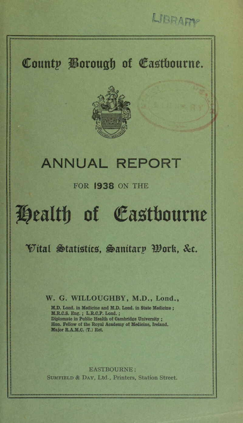 j I Countp ^orougf) of Casstfjourne. j ANNUAL REPORT FOR 1938 ON THE of Casitfjourne IJital S>tati£Stics;, ^anitarp l^orfe, ^c. W. G. WILLOUGHBY, M.D., Lond., M.D. Lond. in Medicine and M.D. Lond. in State Medicine ; M.R.C.S. Eng.; L.R.C.P. Lond.; Diplomate in Public Health of Cambridge University ; Hon. Fellow of the Royal Academy of Medicine, Ireland. Major R.A.M.C. (T.) Ret. EASTBOURNE: