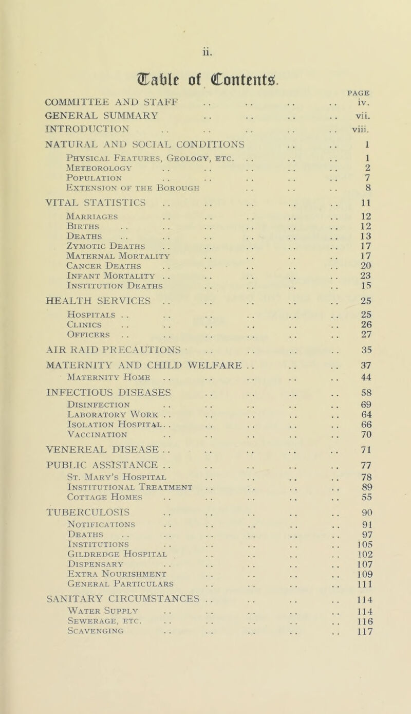 ^Kablr of Contents^. PAGE COMMITTEE AND STAFF . . . . . . . . iv. GENERAL SUMMARY . . . . .. .. vii. INTRODUCTION . . . . . . . . viii. NATURAL AND SOCIAI. CONDITIONS .. .. 1 Physicai- Features, Geology, etc. . . .. .. 1 Meteorology . . . . . . . . . . 2 Population . . . . . . . . .. 7 Extension of the Borough . . . . . . 8 VITAL STATISTICS .. .. .. .. .. 11 Marriages . . . . . . .. .. 12 Births . . . . .. .. .. .. 12 Deaths .. .. . . . . .. .. 13 Zymotic Deaths . . .. . . . . .. 17 Maternal Mortality .. . . . . . . 17 Cancer Deaths . . . . . . .. . . 20 Infant Mortality . . . . . . . . . . 23 Institution Deaths . . . . . . . . 15 HEALTH SERVICES . . . . . . . . .. 25 Hospitals . . . . . . . . . . . . 25 Clinics . . . . .. .. .. .. 26 Officers . . . . . . . . . . .. 27 AIR RAID PRECAUTIONS .. .. .. .. 35 MATERNITY AND CHILD WELFARE . . . . . . 37 Maternity Home . . . . . . . . . . 44 INFECTIOUS DISEASES . . . . .. .. 58 Disinfection .. . . . . . . .. 69 Laboratory Work . . . . . . . . .. 64 Isolation Hospital. . . . . . . . . . 66 Vaccination . . . . . . . . .. 70 VENEREAL DISEASE .. .. .. .. .. 71 PUBLIC ASSISTANCE . . . . . . . . . . 77 St. Mary’s Hospital .. . . .. .. 78 Institution.al Treatment . . . . .. . . 89 Cottage Homes .. .. . . .. .. 55 TUBERCULOSIS . . . . . . .. .. 90 Notifications . . . . . . . . .. 91 Deaths . . . . . . .. .. . . 97 Institutions .. .. .. .. .. 105 Gildredge Hospital . . . . . . . . 102 Dispensary . . .. . . . . .. 107 Extra Nourishment .. .. .. .. 109 General Particulars . . . . . . .. ill SANITARY CIRCUMSTANCES . . .. .. .. 114 Water Supply . . . . . . . . . . ] 14 Sewerage, etc. .. .. .. .. .. 116 Scavenging .. .. . . . . . . 117