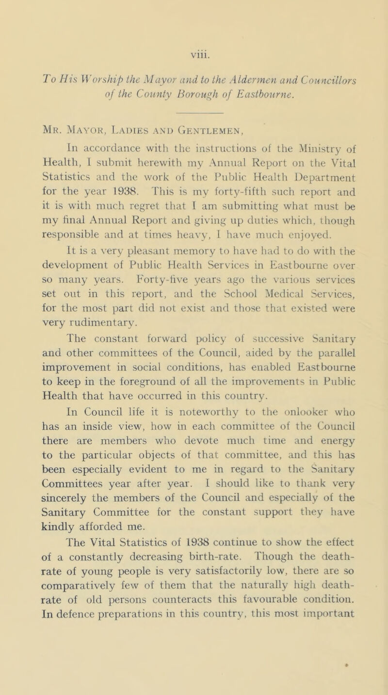 To His IVorship ike Mayor and to the Aldermen and Councillors of the County Borough of Eastbourne. Mk. Mayor, Ladies and (iENXLEMEN, In accordance witli the instructions of the Ministry of Health, 1 submit herewith my Annual Report on tlie Vital Statistics and the work of the Public Health Department for the year 1938. This is my forty-fifth such report and it is with much regret that 1 am submitting what must be my final Annual Report and giving up duties which, though responsible and at times lieavy, 1 have mucii enjoyed. It is a very pleasant memory to have had to do with the development of Public Health Services in Eastbourne over so many years. Forty-live years ago the various services set out in this report, and the School Medical Services, for the most part did not exist and those that existed were very rudimentary. The constant forward policy of successiv^e Sanitary and other committees of the Council, aided by the parallel improvement in social conditions, has enabled Eastbourne to keep in the foreground of all the improvements in Public Health that have occurred in this country. In Council life it is noteworthy to the onlooker who has an inside view, how in each committee of the Council there are members who devote much time and energy to the particular objects of that committee, and this has been especially evident to me in regard to the Sanitary Committees year after year. I should like to thank very sincerely the members of the Council and especially of the Sanitary Committee for the constant support they have kindly afforded me. The Vital Statistics of 1938 continue to show the effect of a constantly decreasing birth-rate. Though the death- rate of young people is very satisfactorily low, there are so comparatively few of them that the naturally high death- rate of old persons counteracts this favourable condition. In defence preparations in this country, this most important