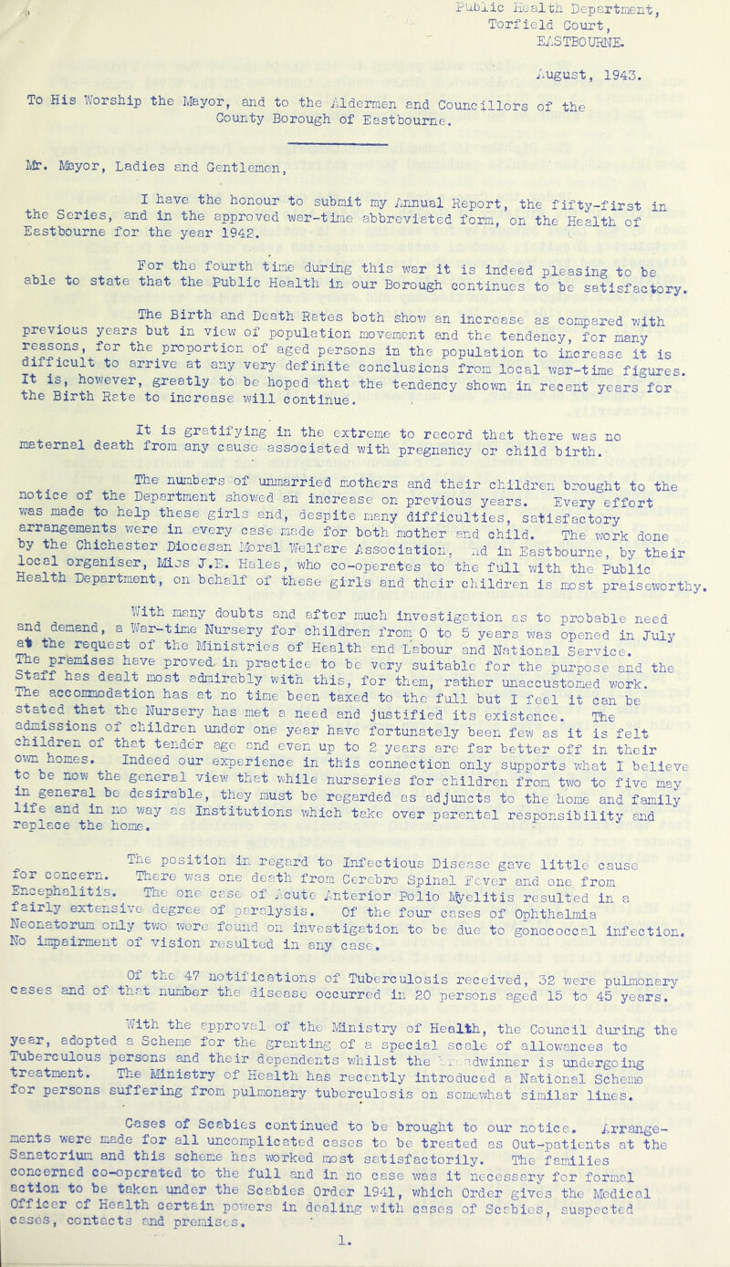 ,, Public Iiealth Department, Torfield Court, E/.STBOIIRNE. ;.ugust, 1943. To His WorsHip tlie Mayor, and to the iildermen and Councillors of the County Borough of Eastbourne. Ivfr. Mayor, Ladies and Gentlemen, I have the honour to submit my Lnnual Report, the fifty-first in the Series, and in the approved ■war-tirae abbreviated form, on the Health of Eastbourne for the year 1942. J’or the fourth time during this war it is indeed pleasing to be able to state that the Public Health in our Borough continues to be satisfactory. The Birth and Death Rates both show an increase as compared with previous years but in view of population movement and the tendency, for many reasons, for the^proportion of aged persons in the population to increase it is difficult to arrive at any very definite conclusions from local war-time figures. It is, however, greatly to be hoped that the tendency shown in recent years for the Birth Rate to increase will continue. It is gratifying in the extreme to record that there was no maternal death from any cause associated with pregnancy or child birth. The numbers of unmarried mothers and their children brought to the notice of the Department shovjed an increase on previous years. Every effort was made to help these girls and, despite many difficulties, satisfactory arrangements were in every case made for both mother and child. The work done y the Chichester Diocesan Moral Welfare Association, ad in Eastbourne, by their local organiser, Miss J.E. Hales, who co-operates to the full with the Public Health Department, on behalf of these girls and their children is most praiseworthy. many doubts and after much investigation as to probable need and demand, a War-time Nursery for children from 0 to 5 years was opened in July ^ the request of the Ministries of Health and Labour and National Service. ^e premises have proved in practice to be very suitable for the purpose and the Staff has dealt most admirably with this, for them, rather unaccustomed work. The accommodation has at no time been taxed to the full but I feel it can be stated^that the Nursery has met a need and justified its existence. The atoissions of children under one year have fortunately been few as it is felt children of that tender age and even up to 2 years are far better off in their own homes. Indeed our experience in this connection only supports what I believe to be now the general view that while nurseries for children from two to five may in general be desirable, they must be regarded as adjuncts to the home and family liie and in no way as Institutions which take over parental responsibility and replace the home. • The position in regard to Infectious Disease gave little cause for concern. There was one death from Cerebro Spinal Fever and one from Encephalitis. ^ The one case of Acute Anterior Polio ^elitis resulted in a fairly extensive degree of paralysis. Of the four cases of Ophthalmia Neonatorum only tvjo were found on investigation to be due to gonococcal infection. No impairment of vision resulted in any case. Of the 47 notifications of Tuberculosis received, 32 were pulmonary cases and of that number the disease occurred in 20 persons aged 15 to 45 years. '/;ith the approval of the Mnistry of Health, the Council during the year, adopted a Scheme for the granting of a special scale of allovjances to Tuberculous persons and their dependents whilst the lj.';.adwinner is undergoing treatment. The Ministry of Health has recently Introduced a National Scheme for persons suffering from pulmonary tuberculosis on somewhat similar lines. Cases of Scabies continued to be brought to our notice. Arrange- ments were made for all uncomplicated cases to be treated as Out-patients at the Sanatorium and this scheme has worked most satisfactorily. The families concerned co-operated to the full and in no case v;as it necessary for formal action to be taken under the Scabies Order 1941, which Order gives the Medical Officer of Health certain powers in dealing with cases of Scabies, suspected cases, contacts and premises.