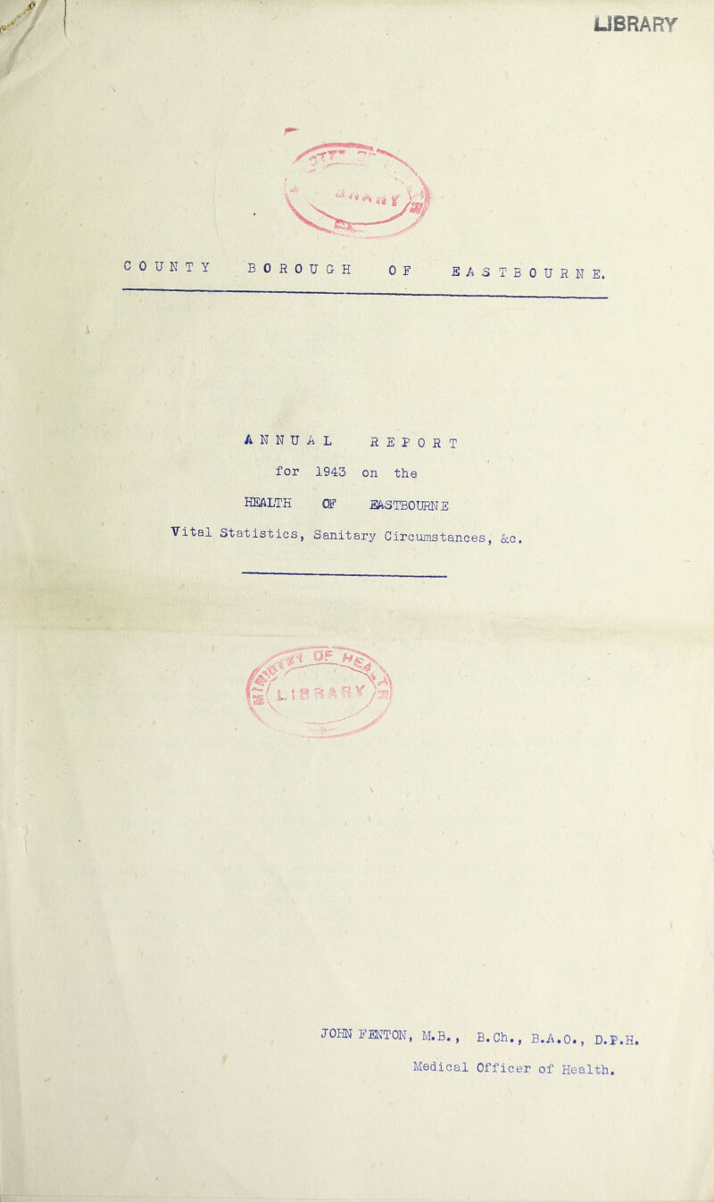 LIBRARY COUNTY BOROUGH OF SA3TBOURNE. ANNUAL REPORT for 1943 on the HEALTH OF EASTBOURNE Vital Statistics, Sanitary Circumstances, occ. JOHN FENTON, M.B. , B.Ch., B.A.0«, D.P.H. Medical Officer of Health