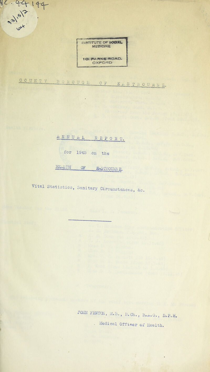 A ,v^ INSTITUTE OF 800tAI» MEDICtNE 10. PA «Kfr «0AD, OXFO?=?D COUNTY boko U G ii OF B S T B 0 U K N E. N U E L R E P Q H T. for 1945 on the HEl.LTH OF £i^STB0TT1-(1\! TC Vit8l Statistics, Sanitary Circumstances, &c JoatT fmton, m.b. , B. Oh., D.P.H. Medical Officer of Health. I