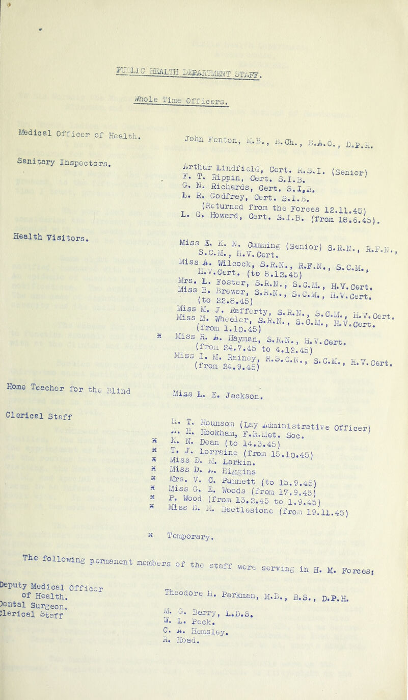 Di!lE’Axt:TivTEl\i T STiiFF. Vftiole Time Offi>. ers. Medical Officer of Health, Sanitary Inspectors. Health Visitors. 5£ Johnrentor., B.Oh., Li.A.O., D.E.H. Arthur Llndfield, Cert. ft.B.i. (ssmor) T. Rippin, Cert. 3.1.B, ‘ G- Richards, Cert. S.I,B. L. R. Godfrey, Cert. S.I.B. (Re burned from the Forces 12.11 45^ L. G. Howard, Cert. S.I.B. (from 18.6.45). M “h vTh'® 'Senior) S.H.K., S.I'.h, • o. M., V. Cert» Miss i*. Wilcock S.R.N., R.F.N., S.C.M., xi.F.Oert. (to 6.12.45) Mrs. L. Foster, S.E.N., S.C.M tj v Miss B. BrexA/er, S.R.n, 3 c * (to 22.8.45) ’ •'''•’ -'-cert. (frofSo'^) •’ Miss H. A. Ilayiaan, S.E.N., K.V.0ert. (from 24.7.45 to 4,12.45) Miss I. M. Rainey, R.3.C.F., s. C.M., H.V Cert (irom 24.9,45) ' -n. v.ccrt. Home Teacher for the Blind Miss L. E. Jackson. Clerical staff 3^ X X X X X X T. Hounsoin (lexy jidiainistrative ■li • L. Ho okharn, F. R. Met, So c» h. N. Dean (to 14.5.45) T. J. Lorraine (from 15.lo.45) Miss D. ivl. Larkin. Miss D. ij.. Higgins Officer) Mrs. y. C. Purmett (to 15.9.45) Miss G. E. Woods (from 17.9.45) P. Wood (from 13.2.45 to 1.9.45) Miss L. M. Deetlestone (froju 19.11.45) Temporary. The folloxving permanent members of the staff were serving in H. M. Fo rc es 5 Deputy Medical Officer of Health. Cental Surgeon. )leric8l otaff Theodore H. Parkraan, m.B. , B.S., D.P.H. M. G. Berry, L.D.S. W. L. Peck. C. ji. Hemsley. R. Hoad.